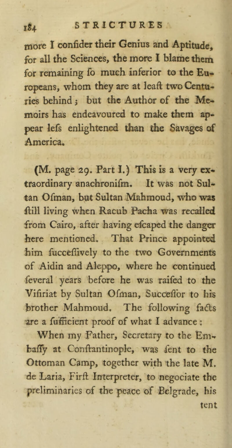 xS4 more I confider their Genius and Aptitude, for all the Sciences, the more I blame them for remaining fo much inferior to the Eu- ropeans, whom they are at lead two Centu- ries behind} but the Author of die Me- moirs has endeavoured to make them ap- pear lefs enlightened than the Savages of America. (M. page 29. Part I.) This is a very ex- traordinary anachronifm. It was not Sul- tan Ofman, but Sultan Mahmoud, who was dill living when Racub Pacha was recalled from Cairo, after having efcaped the danger here mentioned. That Prince appointed him fucceffively to the two Governments of Aidin and Aleppo, where he continued feveral years before he was raifed to the Vifiriat by Sultan Ofman, Succeflbr to his brother Mahmoud, The following fads -are a fufficient proof of what I advance ; When my Father, Secretary to the Em- bafTy at Conftantinople, was fent to the Ottoman Camp, together with the late M, de Laria, Firft Interpreter, to negociate the preliminaries of the peace of Belgrade, his tent