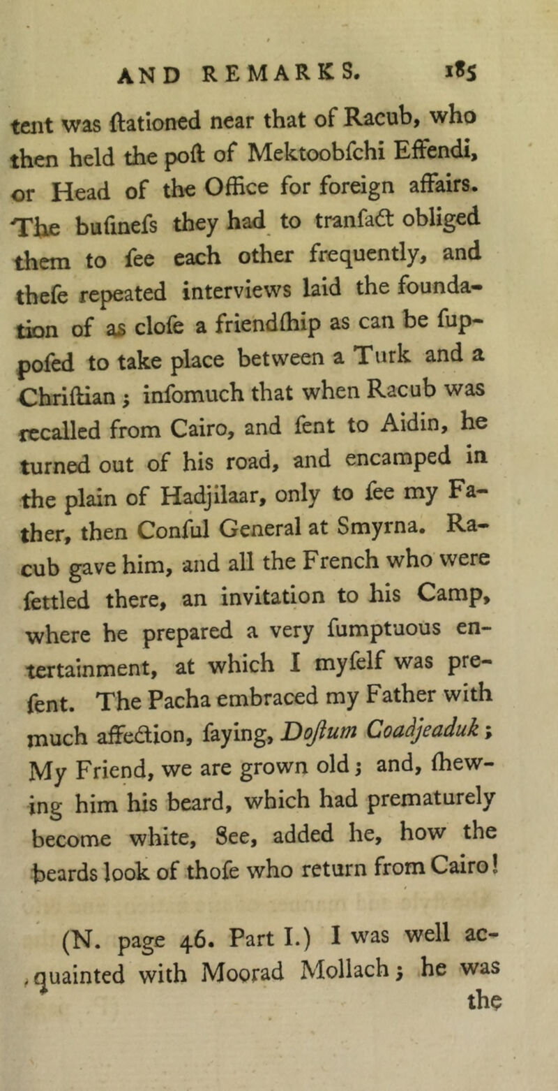 tent was ftatloned near that of Racub, who then held the poft of Mektoobfchi EiFendi, or Head of the Office for foreign affairs. The bufinefs they had to tranfaâ: obliged them to fee each other frequently, and thefe repeated interviews laid the founda- tion of as clofe a friendffiip as can be fup- pofed to take place between a Turk and a Chriftian -, infomuch that when Racub was itrcalled from Cairo, and fent to Aidin, he turned out of his road, and encamped in the plain of Hadjilaar, only to fee my Fa- ther, then Conffil General at Smyrna, Ra- cub gave him, and all the French who were fettled there, an invitation to his Camp, where he prepared a very fumptuous en- tertainment, at which I myfelf was pre- fent. The Pacha embraced my Father with much affedion, faying, Dojum Coaàjeaduk ; My Friend, we are grown old j and, (hew- ing him his beard, which had prematurely become white. See, added he, how the beards look of thofe who return from Cairo! (N. page 46. Part I.) I was well ac- ^quainted with Moorad Mollach; he was ^ the