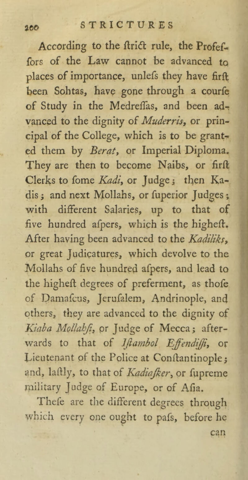 STRICTURES According to the ftricft rule, the Profef- fors of the Law cannot be advanced to places of importance, unlefs they have firft been Sohtas, have gone through a courfe of Study in the Medreffas, and been ad- vanced to the dignity of Muderris, or prin- cipal of the College, which is to be grant- ed them by Berat, or Imperial Diploma. They are then to become Naibs, or firft Clerks to fome Kadi, or Judges then Ka- dis -, and next Mollahs, or fuperior Judges ; with different Salaries, up to that of five hundred afpers, which is the higheft. After having been advanced to the Kadiliks, or great Judicatures, which devolve to the Mollahs of five hundred afpers, and lead to the higheft degrees of preferment, as thofe of Damafcus, Jcrufalem, Andrjnople, and others, they are advanced to the dignity of Kiaha MoUahJi, or Judge of Mecca; after- wards to that of Jjiambol Effendijji, or Lieutenant of the Police at Conftantinople; and, lafily, to that of Kadiajker, or fupreme rnilitary Judge of Europe, or of Afia. Thefe are the different degrees through which every one ought to pafs, before he can