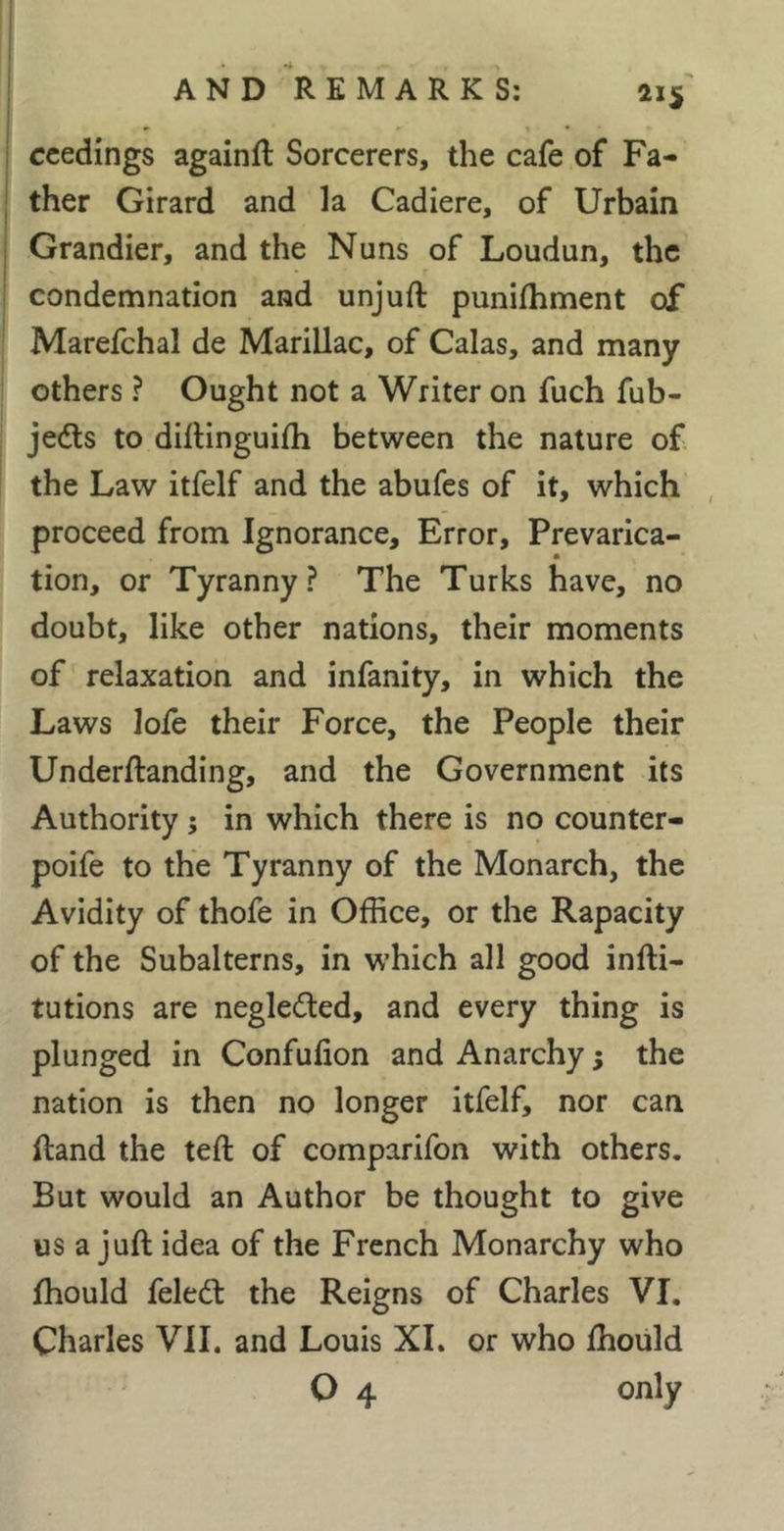 ccedings againft Sorcerers, the cafe of Fa- ther Girard and la Cadiere, of Urbain Grandier, and the Nuns of Loudun, the condemnation and unjuft punifhment of Marefchal de Marillac, of Calas, and many others ? Ought not a Writer on fuch fub- jedls to diftinguifti between the nature of. the Law itfelf and the abufes of it, which proceed from Ignorance, Error, Prevarica- tion, or Tyranny? The Turks have, no doubt, like other nations, their moments of relaxation and infanity, in which the Laws lofe their Force, the People their Underftanding, and the Government its Authority 5 in which there is no counter- poife to the Tyranny of the Monarch, the Avidity of thofe in Office, or the Rapacity of the Subalterns, in which all good infti- tutions are negleded, and every thing is plunged in Confufion and Anarchy ; the nation is then no longer itfelf, nor can ftand the teft of comparifon with others. But would an Author be thought to give us a juft idea of the French Monarchy who fhould feled: the Reigns of Charles VI. Charles VII. and Louis XL or who fhould O 4 only