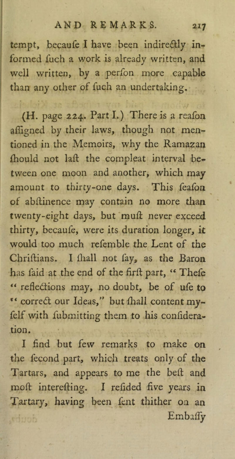 tempt, beçaufe I have been indiredly in- formed fuch a work is already written, and well written, by a perfon more capable than any other of fuch an undertaking. (H. page 224. Part I.) There is a reafon affigned by their laws, though not men- tioned in the Memoirs, why the Ramazan fhould not laft the compleat interval be- tween one moon and another, which may amount to thirty-one days. This fealbn of abftinence may contain no more tlian twenty-eight days, but 'muft never ejfceed thirty, becaufe, were its duration longer, it would too much rcfemble the Lent of the Chriftians. I lhall not fay, as the Baron has faid at the end of the firft part, “ Thefe “ refledlions may, no doubt, be of ufe to correct our Ideas,” but flaall content my- felf with fubmitting them to his conlidera- tion. I find but few remarks to make on the fécond part, which treats only of the Tartars, and appears to me the bell and mofi: interefting. I refided five years in Tartary, having been fent thither on an Embafiy