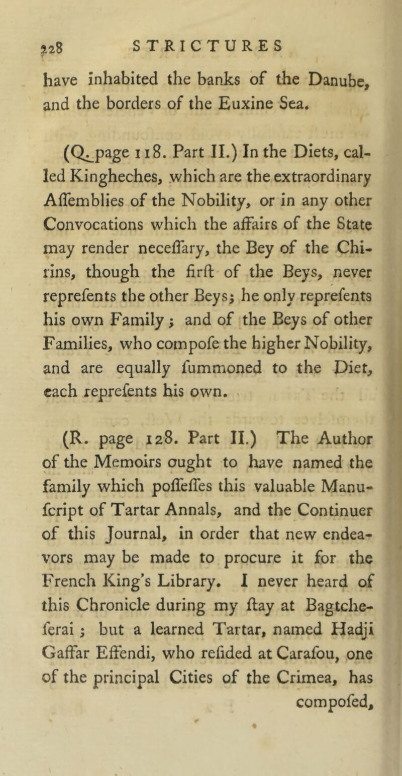 have inhabited the banks of the Danube, and the borders of the Euxine Sea. (Q^page 118. Part II.) In the Diets, cal- led Kingheches, .which are the extraordinary Aflemblies of the Nobility, or in any other Convocations which the affairs of the State may render neceffary, the Bey of the Chi- rins, though the firft of the Beys, never reprefents the other Beys; he only reprefents his own Family ; and of the Beys of other Families, who compofe the higher Nobility, and are equally fummoned to the Diet, each reprefents his own. (R. page 128. Part IL) The Author of the Memoirs ought to have named the family which pofTefTes this valuable Manu- feript of Tartar Annals, and the Continuer of this Journal, in order that new endea- vors may be made to procure it for the French King's Library. I never heard of this Chronicle during my flay at Bagtche- ferai ; but a learned Tartar, named Hadji Gaffar Effendi, who refided at Carafou, one of the principal Cities of the Crimea, has compofed.