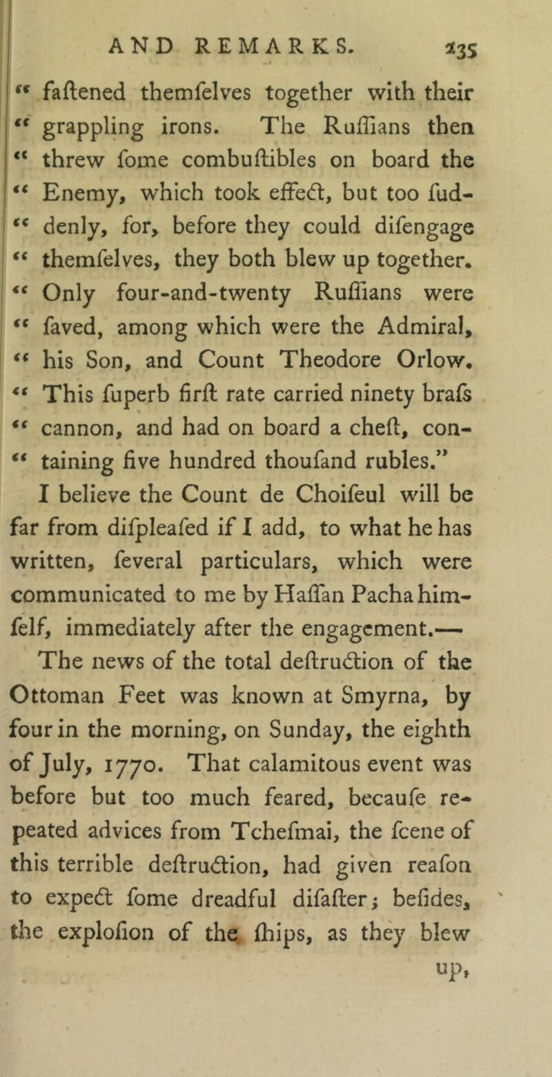 ^3S ■ faftened themfelves together with their I “ grappling irons. The Ruffians then “ threw fome combuftibles on board the ** Enemy, which took effed:, but too fud- ' denly, for, before they could difengage “ themfelves, they both blew up together. “ Only four-and-twenty Ruffians were faved, among which were the Admiral, his Son, and Count Theodore Orlow, “ This fuperb firft rate carried ninety brais cannon, and had on board a cheft, con- “ taining five hundred thoufand rubles.’* I believe the Count de Choifeul will be far from difpleafed if I add, to what he has written, feveral particulars, which were communicated to me by Hafian Pacha him- felf, immediately after the engagement.— The news of the total deftrudion of the Ottoman Feet was known at Smyrna, by four in the morning, on Sunday, the eighth of July, 1770. That calamitous event was before but too much feared, becaufe re- peated advices from Tchefmai, the feene of this terrible defirudion, had given reafon to exped fome dreadful difafter; befides, the explofion of the. Ihips, as they blew up,