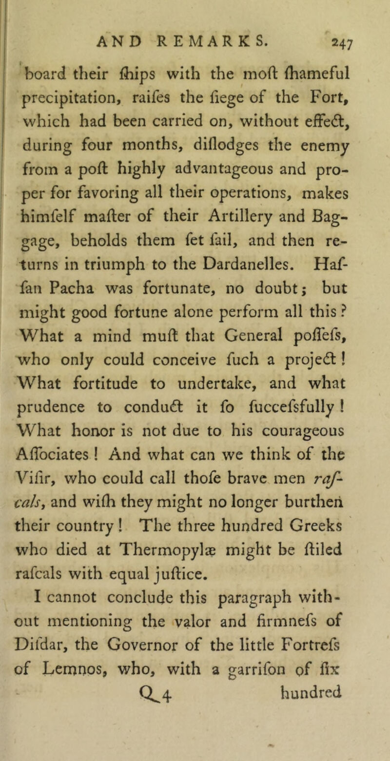 board their fhips with the moft ihameful precipitation, raifes the fiege of the Fort, which had been carried on, without efFe(5t, during four months, diflodges the enemy from a poft highly advantageous and pro- per for favoring all their operations, makes himfelf mafter of their Artillery and Bag- gage, beholds them fet fail, and then re- turns in triumph to the Dardanelles. Haf- fan Pacha was fortunate, no doubt; but might good fortune alone perform all this ? What a mind muft that General poflefs, who only could conceive fuch a projedl ! What fortitude to undertake, and what prudence to conduct it fo fuccefsfully ! What honor is not due to his courageous AlTociates ! And what can we think of the Vifir, who could call thofe brave men raf-^ cals, and wifh they might no longer burthen their country ! The three hundred Greeks who died at Thermopylae might be ftiled rafcals with equal juftice. I cannot conclude this paragraph with- out mentioning the valor and lirmnefs of Difdar, the Governor of the little Fortrcfs of Lemnos, who, with a garrifon of fix 0^4 hundred