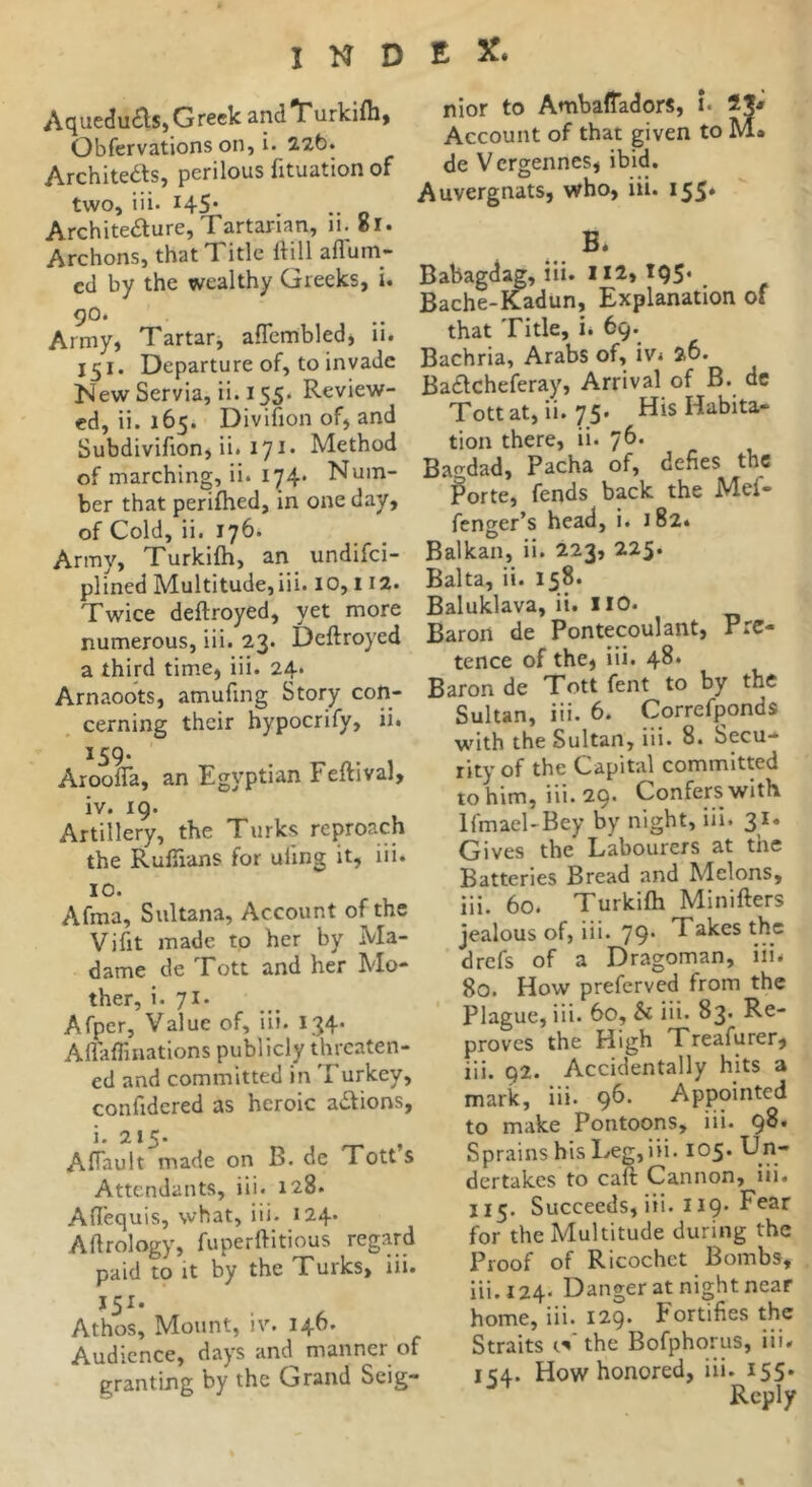 INDEX. Aquedu£ls»Grc«k anclT'urkifli. Obfervationson, i. 22t>. Architeas, perilous fituation of two, iii. 145* Architeaure, Tartarian, 11. 81. Archons, that Title IHII aflum- cd by the wealthy Greeks, i. 90. Army, Tartar, aflembled, ii. 151. Departure of, to invade New Servia, ii. 155. Review- ed, ii. 165. Divifion of, and Subdivifion, ii. 17^* Method of marching, ii. 174. Num- ber that perifhed, in one day, of Cold, ii. 176. Army, Turkifti, an undifei- plincd Multitude, iii. 10,112. Twice deftroyed, yet more numerous, iii. 23. Deftroyed a third time, iii. 24. Arnaoots, amufing Story con- cerning their hypocrify, ii. 159. Aroofla, an Egyptian Feftival, iv. 19. Artillery, the Turks reproach the Ruftians for uiing it, iii. 10. Afma, Sultana, Account of the Vifit made to her by Ma- dame de Tott and her Mo- ther, i. 71. Afper, Value of, iii. 134* Aiîaflinations publicly threaten- ed and committed in Turkey, confidcred as heroic actions, i. 215. , Aftault made on B. de Totts Attendants, iii. 128. Aftequis, what, iii. 124. Aftrology, fuperftitious regard paid to It by the Turks, iii. 151. Athos, Mount, iv. 146. Audience, days and manner of granting by the Grand Seig- nior to Ambafladors, u Account of that given to M. de Vergennes, ibid. Auvergnats, who, iii. 155* B. Babagdag, iii. 112» 195* . Bache-Kadun, Explanation of that Title, i. 69. Bachria, Arabs of, iv. 26. Baflcheferay, Arrival of B. de Tott at, ii. 75. His Habita- tion there, ii. 76. Bagdad, Pacha of, defies the iPorte, fends back the Mef- fenger’s head, i. 182* Balkan, ii. 223, 225. Balta, ii. 158. Baluklava, ii. ilO. Baron de Pontecoulant, Pre- tence of the, iii. 48* Baron de Tott fent to by the Sultan, iii. 6. Correfponds with the Sultan, iii. 8. Secu- rity of the Capital committed to him, iii. 29. Confers with Ifmael-Bey by night, iii. 31. Gives the Labourers at the Batteries Bread and Melons, iii. 60. Turkifti Minifters jealous of, iii. 79* Takes the drefs of a Dragoman, iii. 80. How preferved from the Plague, iii. 60, & iii. 83. Re- proves the High Treafurer, iii. 92. Accidentally hits a mark, iii. 9^* Appointed to make Pontoons, iii. 98. Sprains his Leg, iii. 105. Un- dertakes to caft Cannon, iii. 115. Succeeds, iii. 119* Fear for the Multitude during the Proof of Ricochet Bombs, iii. 124* Danger at night near home, iii. 129. Fortifies the Straits cV the Bofphorus, iii. 154. How honored, iii. 155. ^ Reply «