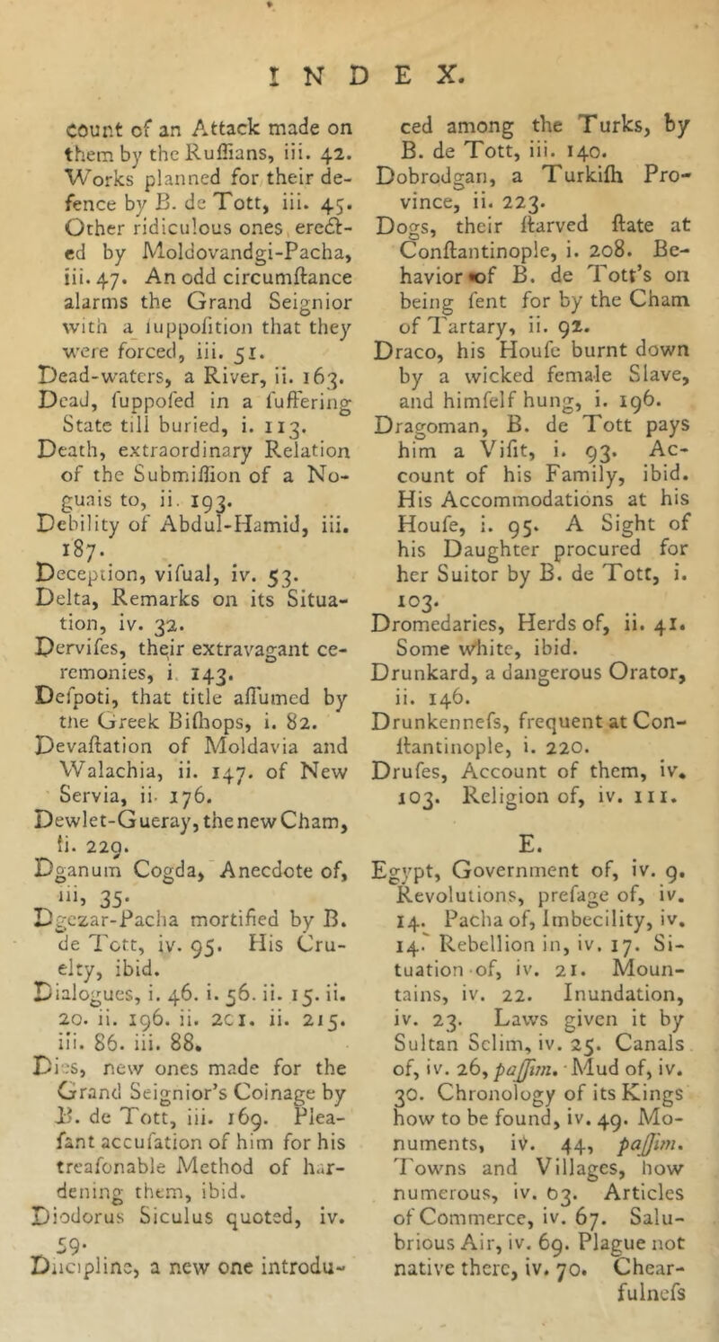 them by the Ruffians, iii. 42. Works planned for their de- fence by B. de Tott, iii. 45. Other ridiculous ones,ere<5l- ed by Moldovandgi-Pacha, iii. 47. An odd circumftance alarms the Grand Seignior with a_ luppofition that they were forced, iii. 51. Dead-waters, a River, ii. 163. Dead, fuppofed in a fuffering State till buried, i. 113. Death, extraordinary Relation of the Submiffion of a No- guais to, ii. 193. Debility of Abdul-Hamid, iii. 187. Deception, vifual, iv. 53. Delta, Remarks on its Situa- tion, iv. 32. Dervifes, their extravagant ce- remonies, i. 143. Defpoti, that title afiumed by tne Greek Biflîops, i. 82. Devaftation of Moldavia and Walachia, ii. 147. of New Servia, ii- 176. Dewlet-Gueray,thenewCham, ti. 229. Dganum Cogda,’Anecdote of, 35- Dgezar-Racha mortified by B. de Tctt, iv. 95. His Cru- elty, ibid. Dialogues, i. 46. i. 56. ii. 15. ii. 20. ii. 196. ii. 2CI. ii. 215. iii. 85. iii. 88* Dies, new ones made for the Grand Seignior’s Coinage by B. de Tott, iii. 169. PJea- fant accufation of him for his treafonable Method of har- dening them, ibid. Diodorus Siculus quoted, iv. ^59- Diiciplinc, a new one introdu- B. de Tott, iii. 140. Dobrodffan, a Turkifh Pro- vince, ii. 223. Dogs, their ftarved ftate at Conftantinople, i. 208. Be- havior «of B. de Tott’s on being fent for by the Cham of Tartary, ii. 92. Draco, his Houfe burnt down by a wicked female Slave, and himfelf hung, i. 196. Dragoman, B. de Tott pays him a Vifit, i. 93. Ac- count of his Family, ibid. His Accommodations at his Houfe, i. 95. A Sight of his Daughter procured for her Suitor by B. de Tott, i. 103. Dromedaries, Herds of, ii. 4I4 Some wliitc, ibid. Drunkard, a dangerous Orator, ii. 146. Drunkennefs, frequent at Con- llantinople, i. 220. Drufes, Account of them, iv. 103. Religion of, iv. iii. E. Egypt, Government of, iv. 9. Revolutions, prefage of, iv. 14. Pacha of, Imbecility, iv. 14.^ Rebellion in, iv, 17. Si- tuation of, iv. 21. Moun- tains, iv. 22. Inundation, iv. 23. Laws given it by Sultan Selim, iv. 25. Canals of, iv. 26, paJJim»-\A\xà of, iv. 30. Chronology of its Kings how to be found, iv. 49. Mo- numents, iv. 44, pajjm. Towns and Villages, how numerous, iv. 03. Articles of Commerce, iv. 67. Salu- brious Air, iv. 69. Plague not native there, iv. 70. Chear- fulnefs