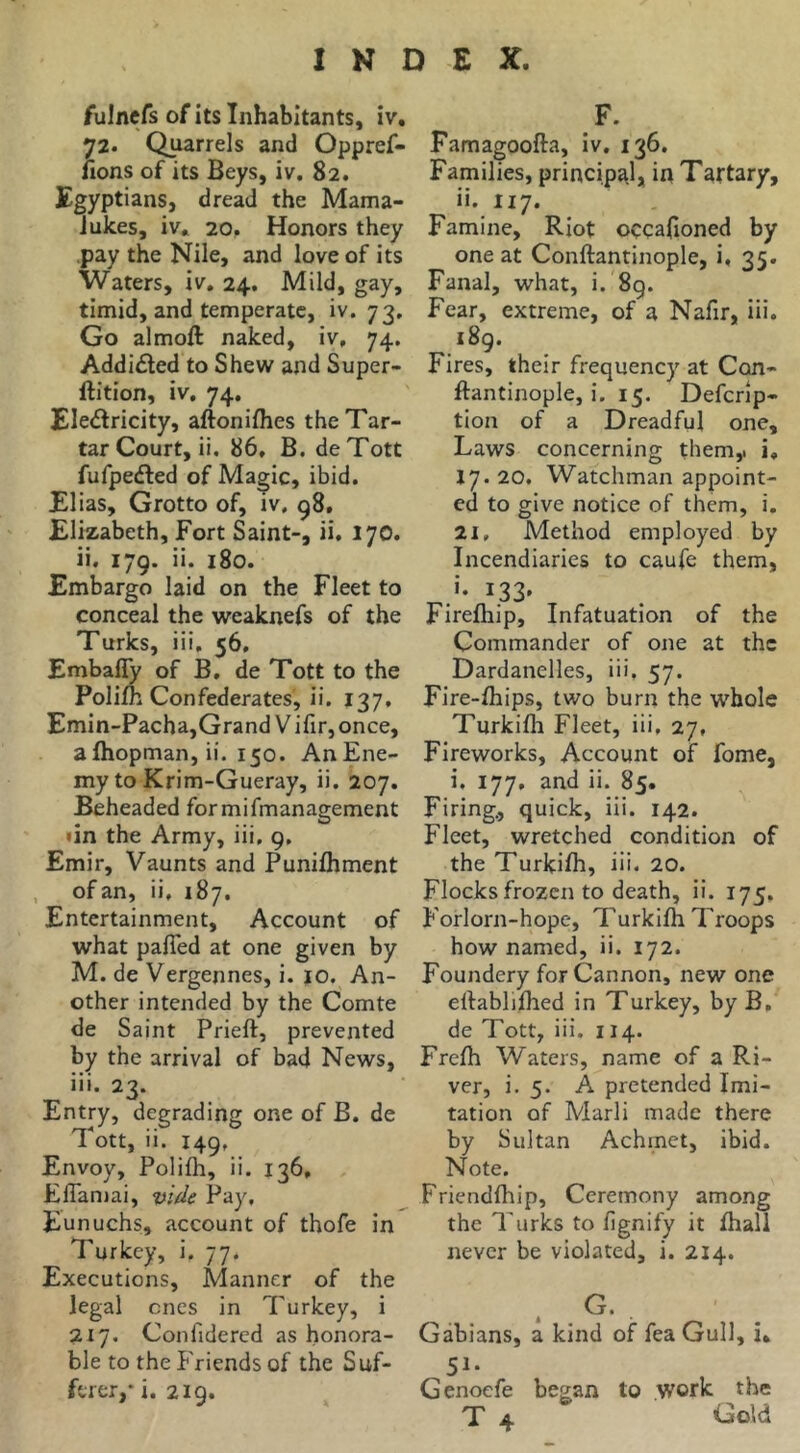 fulncfs of its Inhabitants, iv, 72. Quarrels and Oppref- lions of its Beys, iv. 82. Egyptians, dread the Mama- Jukes, iv. 20. Honors they .pay the Nile, and love of its Waters, iv, 24. Mild, gay, timid, and temperate, iv. 73, Go almoft naked, iv, 74. Addidled to Shew and Super- ftition, iv, 74, Eledlricity, aftoniflies the Tar- tar Court, ii. 86, B. deTott fufpedled of Magic, ibid. Elias, Grotto of, iv, 98. Elizabeth, Fort Saint-, ii. 170. ii. 179. ii. 180. Embargo laid on the Fleet to conceal the weaknefs of the Turks, iii, 56, Embafly of B, de Tott to the Polift Confederates, ii. 137, Emin-Pacha,Grand Vifir,once, alhopman, ii. 150. AnEne- my to Krim-Gueray, ii. 207. Beheaded formifmanagement »in the Army, iii. 9, Emir, Vaunts and PuniJhment of an, ii, 187. Entertainment, Account of what pafied at one given by M. de Vergennes, i. 10. An- other intended by the Comte de Saint Prieft, prevented by the arrival of bad News, iii. 23. Entry, degrading one of B. de Tott, ii. 149, Envoy, Polifh, ii. 136, ElTaniai, vide Pay, Eunuchs, account of thofe in Turkey, i. 77. Executions, Manner of the legal ones in Turkey, i 217. Confidercd as honora- ble to the Friends of the Suf- ferer,* i. 2ig. F. Famagoofta, iv, 136. Families, principa.l, in Taftary, ii. I17. Famine, Riot occajioned by one at Conftantinople, i, 35. Fanal, what, i. 8g. Fear, extreme, of a Nafir, iii. 189. Fires, their frequency at Con- ftantinople, i. 15. Deferip- tion of a Dreadful one. Laws concerning them,i i, 17. 20. Watchman appoint- ed to give notice of them, i. 21, Method employed by Incendiaries to caufe them, ^33' Firefhip, Infatuation of the Commander of one at the Dardanelles, iii. 57. Fire-fhips, two burn the whole Turkifh Fleet, iii, 27, Fireworks, Account of fome, i. 177, and ii. 85. Firing., quick, iii. 142. Fleet, wretched condition of the Turkifh, iii. 20. Flocks frozen to death, ii. 175. Forlorn-hope, Turkifh Troops how named, ii. 172. Foundery for Cannon, new one ellablifhed in Turkey, by B, de Tott, iii. 114. Frefh Waters, name of a Ri- ver, i. 5. A pretended Imi- tation of Marli made there by Sultan Achinet, ibid. Note. Friendfliip, Ceremony among the Turks to fignify it fhall never be violated, i. 214. < G. Gdbians, a kind of feaGull, i» 51- Genoefe began to work the T 4 Gold