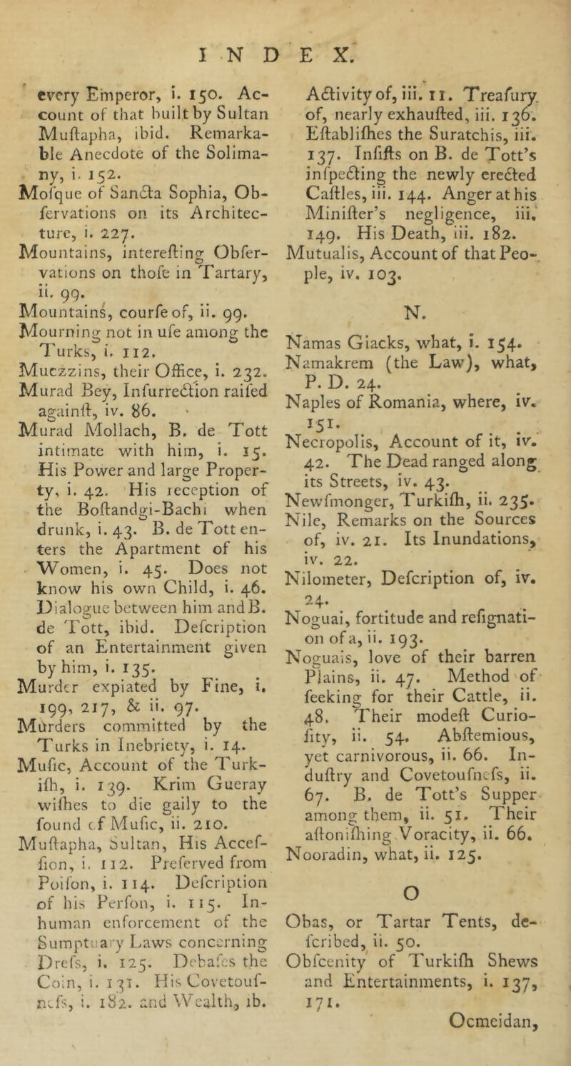 every Emperor» i. 150. Ac- count of that builtby Sultan Muftapha, ibid. Remarka- ble Anecdote of the Solima- ny, i. 152. Mofque of Sandla Sophia, Ob- fervations on its Architec- ture, i. 227. Mountains, interefting Obfer- vations on thofe in Tartary, 99*. Mountains, courfeof, ii. 99. Mourning not in ufe among the Turks, i. 112. Muezzins, their Office, i. 232. Murad Bey, InfurrecSlion railed againll, iv. 86. Murad Mollach, B. de Tott intimate with him, i. 15. His Power and large Proper- ty, i. 42. His leccption of the Boftandiji-Bachi when drunk, i. 43. B. de Tott en- ters the Apartment of his Women, i. 45. Does not know his own Child, i. 46. Dia1oo;ue between him andB. de Tott, ibid. Defeription of an Entertainment given byhim, i. 135. Murder expiated by Fine, i. 199, 217, & ii. 97. Mhrders committed by the Turks in Inebriety, i. 14. Mufic, Account of the Turk- ifh, i. 139. Krim Gueray wilhes to die gaily to the found cf Adufic, ii. 210. Muftapha, Sultan, His Accef- fion, i. 112. Preferved from Poifon, i. 114. Defeription of his Perfon, i. 115. In- human enforcement of the Sumptuary Laws concerning Drefs, i. 125. Debafes the Coin, i. 131. His Covetouf- nefs, i. 182. and Wealth, ib. Adlivity of, iii. 11. Treafury. of, nearly exhaufted, iii. 136. Eftabliflies the Suratchis, iii. 137. Tnfifts on B. de Tott’s infpeefting the newly credted Caftles, iii. 144. Anger at his Minifter’s negligence, iii,' 149. His Death, iii. 182. Mutualis, Account of that Peo- ple, iv. 103. N. Namas G lacks, what, i. 154. Namakrem (the Law), what, P. D. 24. Naples of Romania, where, iv. ^51- . . . . Necropolis, Account of it, iv. 42. The Dead ranged along its Streets, iv. 43. Newfmonger, Turkifh, ii. 235* Nile, Remarks on the Sources of, iv. 21. Its Inundations, iv. 22. Nilometer, Defeription of, iv. 24- Noguai, fortitude and refignati- on of a, ii. 193. Noguais, love of their barren Plains, ii. 47. Method'of feeking for their Cattle, ii. 48. Their modeft Curio- ftty, ii. 54. Abftemious, yet carnivorous, ii. 66. In- duftry and Covetoufnefs, ii. 67. B. de Tott’s Supper among them, ii. 51. Their aftonifhing Voracity, ii. 66. Nooradin, what, ii. 125. o Obas, or Tartar Tents, de- feribed, ii. 50. Obfeenity of Turkifh Shews and Entertainments, i. 137, 171. Ocmcidan,