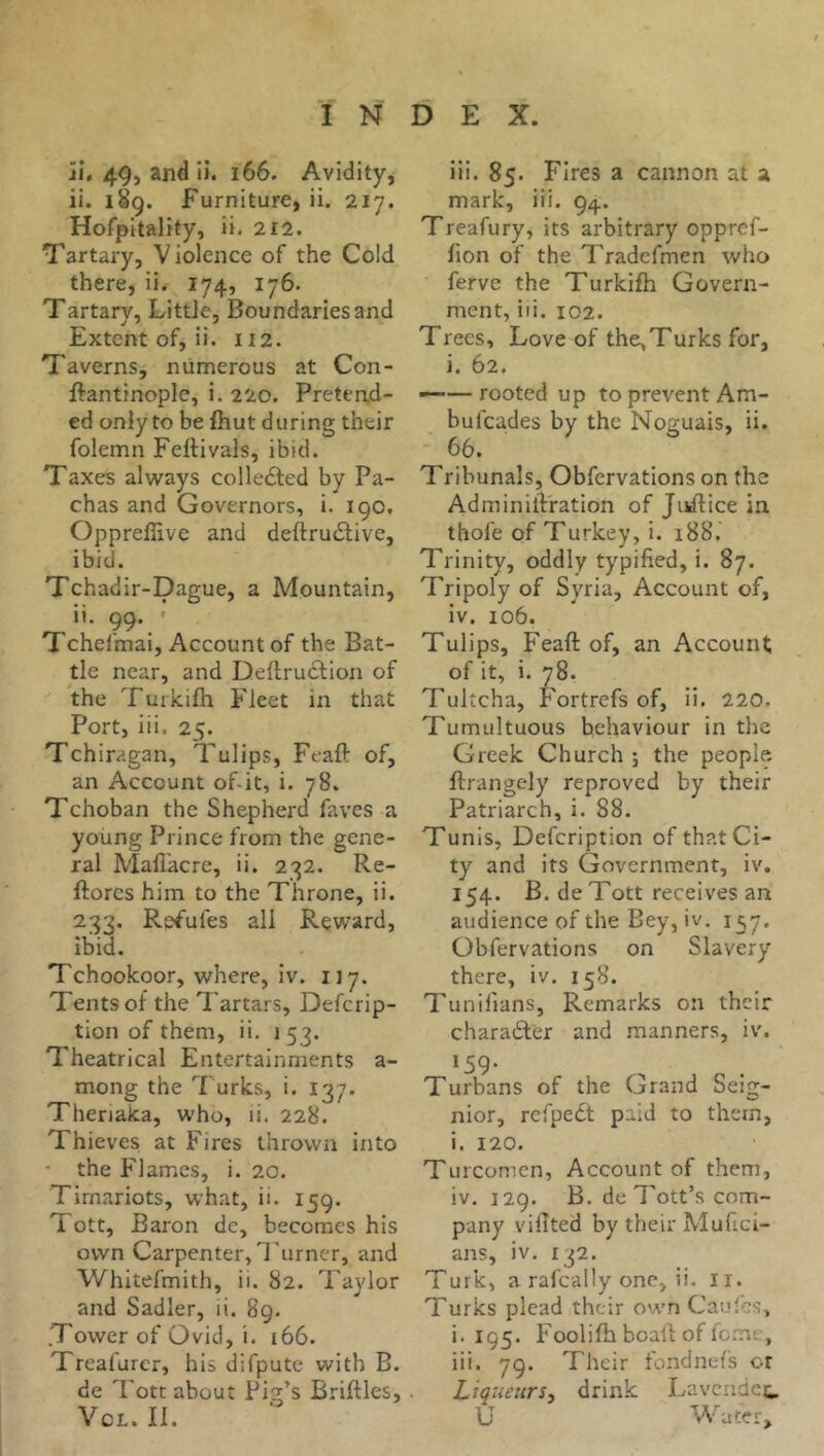 îî. 49j and ii. i66. Avidity, ii. 189. Furniture, ii. 217. Hofpitality, ii. 212. Tartary, V iolence of the Cold there, ii. 174, 176. Tartary, LittJe, Boundaries and Extent of, ii. 112. Taverns, numerous at Con- ftantinople, i. 220. Pretend- ed only to be fiiut during their folemn FelHvals, ibid. Taxes always collected by Pa- chas and Governors, i. 190. Oppreffive and deftru6live, ibid. Tchadir-Dague, a Mountain, ii. 99. ' Tchefmai, Account of the Bat- tle near, and Deftruction of the Turkifh Fleet in that Port, iii. 25. Tchiragan, Tulips, Feaft of, an Account of-it, i. 78. Tchoban the Shepherd faves a young Prince from the gene- ral Mafi’acre, ii. 232. Re- ftorcs him to the Throne, ii. 233. Re^’ufes all Reward, ibid. Tchookoor, where, iv. 117. Tents of the Tartars, Defcrip- tion of them, ii. 1 53. Theatrical Entertainments a- mong the Turks, i. 137. Theriaka, who, ii. 228. Thieves at Fires thrown into • the Flames, i. 20. Timariots, what, ii. 159. T ott, Baron de, becomes his own Carpenter, Turner, and Whitefmith, ii. 82. Taylor and Sadler, ii. 89. .Tower of Ovid, i. 166. Treafurer, his difpute with B. de Tote about Fig’s Briftles, VcL. II. iii. 85. Fires a cannon at a mark, iii. 94. Treafury, its arbitrary oppref- fion of the Tradefmen who ferve the Turkifh Govern- ment, iii. 102. Trees, Love of the,Turks for, i. 62. ——rooted up to prevent Am- bufeades by the Noguais, ii. ■ 66. Tribunals, Obfervations on the AdminilVration of Juftice in thofe of Turkey, i. 188. Trinity, oddly typified, i. 87. Tripoly of Syria, Account of, iv. 106. Tulips, Feaft of, an Account of it, i. 78. Tultcha, Fortrefs of, ii. 220. Tumultuous behaviour in the Greek Church ; the people ftrangely reproved by their Patriarch, i. 88. Tunis, Defeription of that Ci- ty and its Government, iv. 154. B. de Tott receives an audience of the Bey, iv. 1^7. Obfervations on Slavery there, iv. 158. Tunifians, Remarks on their charaéler and manners, iv. 159. Turbans of the Grand Seig- nior, refpeét paid to them, i. 120. Turcomen, Account of them, iv. 129. B. de Tott’s com- pany vifited by their Mufici- ans, iv. 132. Turk, a rafcally one, ii. ir. Turks plead their own Cauîcs, i. 195. Foolifh boall: of fo.mc, iii. 79. Their fondnefs or Liqueurs^ drink La vende t. U Water,