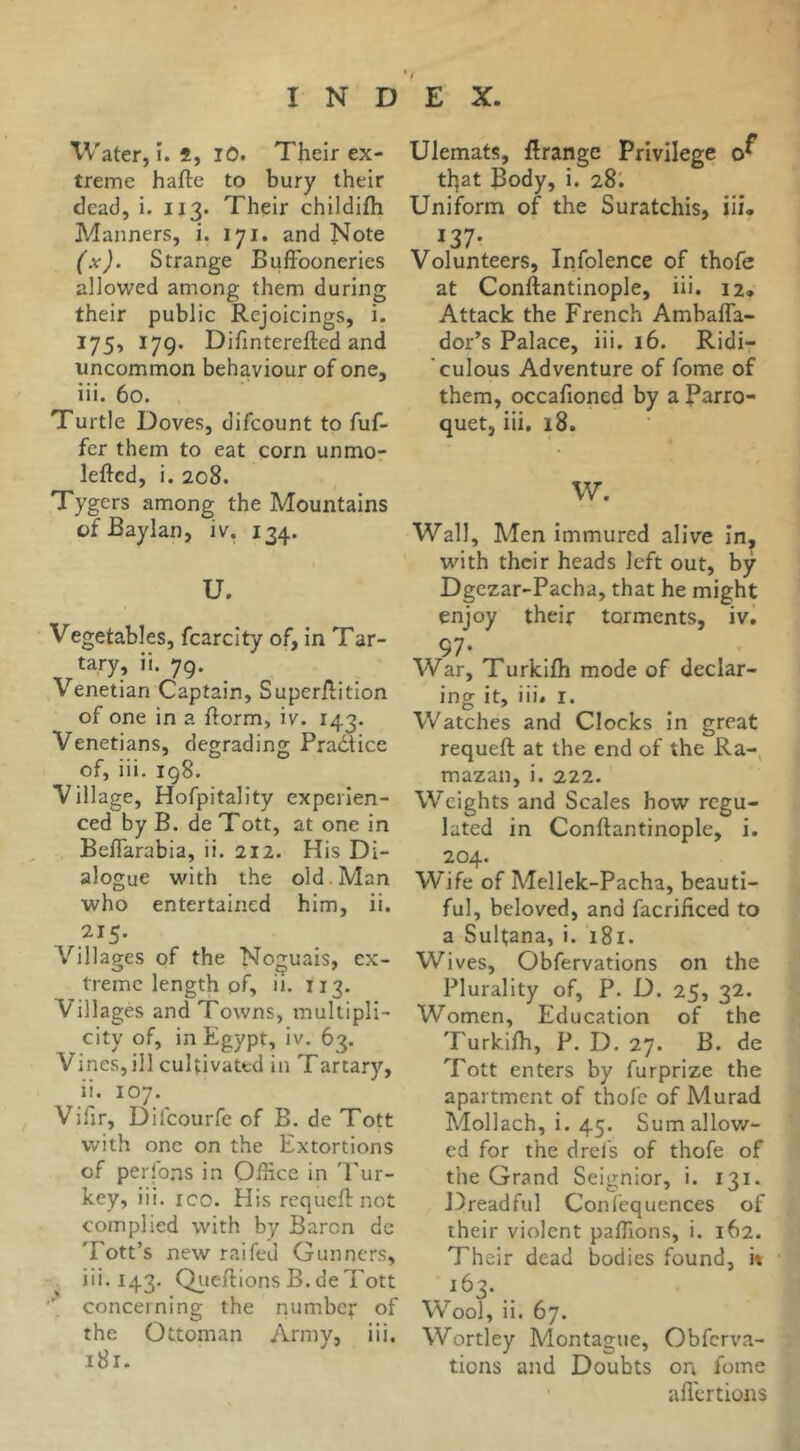 Water, î. *, lO. Their ex- treme hafte to bury their dead, i. 113. Their childifh Manners, i. 171. and Note (x). Strange Buffooneries allowed among them during their public Rejoicings, i. 175, 179. Difinterefted and uncommon behaviour of one, iii. 60. Turtle Doves, difcount to fuf- fcr them to eat corn unmo- leftcd, i. 208. Tygers among the Mountains ofBaylan, iv, 134. U. Vegetables, fcarcity of, in Tar- tary, ii. 79. Venetian Captain, Superffition of one in a fform, iv. 143. Venetians, degrading Pradice of, iii. 198. Village, Hofpitality experien- ced by B. de Tott, at one in Beflarabia, ii. 212. His Di- alogue with the old . Man who entertained him, ii. 215. Villages of the No^-uais, ex- O O' tremc length of, ii. 113. Villagès and Towns, multipli- city of, in Egypt, iv. 63. Vines, ill cultivated in Tartary, ii. 107. Vifir, Difcourfe of B. de Tott with one on the Extortions of perfons in Office in 'Tur- key, iii. ICO. His requcft not complied with by Baron de Tott’s new raifed Gunners, iii. 143. Qijeff ions B. de Tott ■' concerning the numbef of the Ottoman Army, iii. .181. Ulemats, ffrange Privilege tl]at Body, i. 28I Uniform of the Suratchis, iii* 137- Volunteers, Infolence of thofe at Conftantinople, iii. 12. Attack the French Ambafla- dor’s Palace, iii. 16. Ridi- culous Adventure of fome of them, occafioned by a Parro- quet, iii. 18. W. Wall, Men immured alive in, with their heads left out, by Dgezar-Pacha, that he might enjoy their torments, iv, 97- War, Turkifli mode of declar- ing it, iii, I. Watches and Clocks in great requeft at the end of the Ra-, mazan, i. 222. Weights and Scales how regu- lated in Conftantinople, i. 204. Wife of Mellek-Pacha, beauti- ful, beloved, and facrificed to a Sultana, i. i8l. Wives, Obfervations on the Plurality of, P. D. 25, 32. Women, Education of the Turkilh, P. D. 27. B. de Tott enters by furprize the apartment of thofe of Murad Mollach, i. 45. Sum allow- ed for the drefs of thofe of the Grand Seignior, i. 131. Dreadful Confequences of their violent paffions, i. 162. Their dead bodies found, it 163. _ Wool, ii. 67. Wortley Montague, Obferva- tions and Doubts on fome afl'ertions