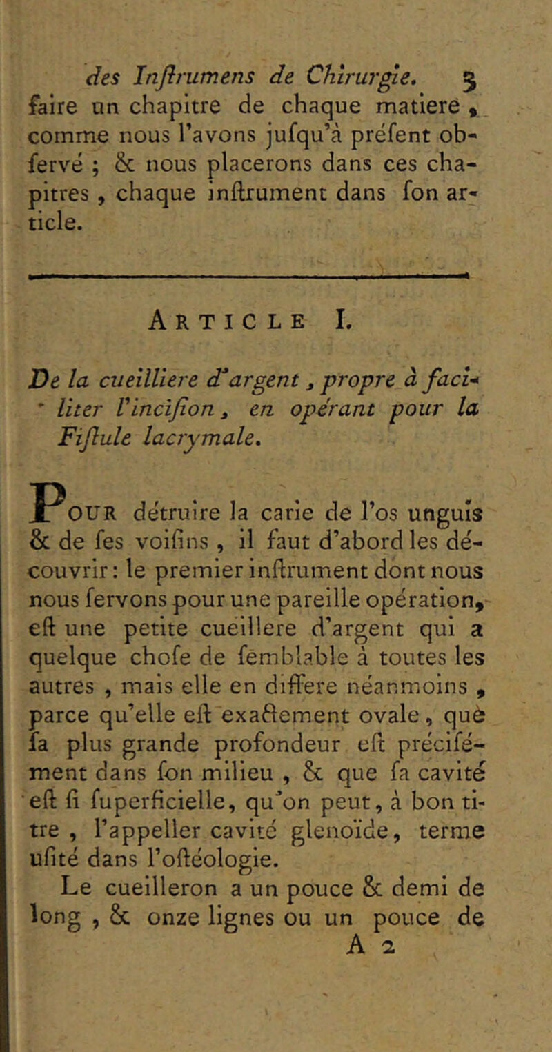 faire on chapitre de chaque matieré y comme nous l’avons jufqu’à prëfent ob- fervé ; & nous placerons dans ces cha- pitres , chaque inftrument dans fon ar- ticle. Article I. De la cueîlllere d^argent, propre à faci-* ’ liter Vinclfion ^ e.n. opérant pour la Fijlule lacrymale. OUR détruire la carie de l’os unguls & de fes voifins , il faut d’abord les dé- couvrir: le premier inftrument dont nous nous fervons pour une pareille opération, eft une petite cuéillere d’argent qui a quelque chofe de femblable à toutes les autres , mais elle en différé néanmoins , parce qu’elle eft exaftement ovale, què fa plus grande profondeur eft précifé- ment dans fon milieu , & que fa cavité eft fi fuperficielle, qu^’on peut, à bon ti- tre , i’appeller cavité glenoïde, terme ufité dans l’oftéologle. Le cuellleron a un pouce & demi de long , & onze lignes ou un pouce de A a