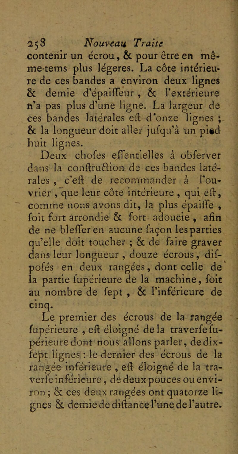 contenir un écrou, & pour être en mê- me-tems plus légères. La côte intérieu- re de ces bandes a environ deux lignes & demie d’épalfleur , & l’extérieure n’a pas plus d’une ligne. La largeur de ces bandes latérales eft d’onze lignes ; & la longueur doit aller jufqu’à un pi®d huit lignes. Deux chofes efientielles à obferver dans la conftruéllon de ces bandes laté- rales , c’eft de recommander à l’ou- vrier ,'que leur côte intérieure , qui eft, comme nons avons dit, la plus ëpailTe , foit fort arrondie & fort adoucie , afin de ne blefferen aucune façon les parties qu’elle doit toucher ; & de faire graver dans leur longueur , douze écrous, dlf- pofés en deux rangées, dont celle de la partie fupérieure de la machine, foit au nombre de fept , & l’inférieure de cinq. Le premier des écrous de la rangée fupérieure , eft éloigné delà traverfefu- périeure dont nous allons parler, dedix- Îejît lignes : le dernier des écrous de la rangée inférieure , eft éloigné de la tra- verfeinférieure, de deux pouces ou en<^i- ron ; & ces deux rangées ont quatorze li- gnes & demie de diftance l’une de l’autre.
