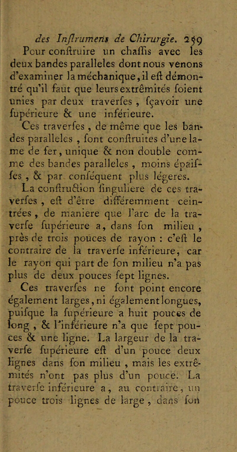 Peur conftruire un chaflis avec les deux bandes parallèles dont nous venons d’examiner la méchanique,il eft démon- tré qu’il faut que leurs extrémités foient unies par deux traverfes , fçavoir une fupérieure & une inférieure. Ces traverfes, de même que les ban- des parallèles , font conftruites d’une la- me de fer, unique h. non double com- me des bandes parallèles , moins épaif- fes , & par conféquent plus légères. La conflruôion iinguliere de ces tra- verfes , eft d’être différemment cein- trées , de maniéré que l’arc de la tra- verfe fupérieure a, dans fon milieu , près de trois pouces de rayon : c’eft le contraire de la traverfe inférieure, car le rayon qui part de fon milieu n’a pas plus de deux pouces fept lignes. Ces traverfes ne font point encore également larges,ni égalementlongues, pulfque la fupérieure a huit pouces de long , & Llnférieure n’a que fept pou- ces & une ligne. La largeur de la tra- verfe fupérieure eft d’un pouce deux lignes dans fon milieu , mais les extré- mités n’ont pas plus d’un pouce. La traverfe inférieure a, au contraire, un pouce trois lignes de large , dans fon