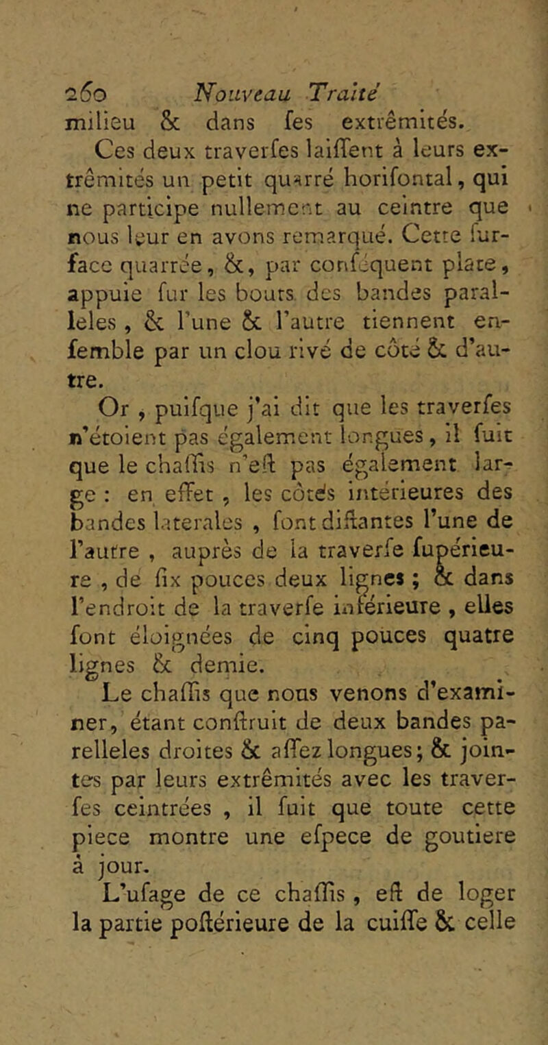 milieu & dans fes extrémités. Ces deux traverfes laiflent à leurs ex- trémités un petit qunrré horifontal, qui ne participe nullement au ceintre que < nous leur en avons remarqué. Cette fur- face quarrée, &, par conséquent plate, appuie fur les bouts des bandes paral- lèles , & l’une & l’autre tiennent en- femble par un clou rivé de côté & d’au- tre. Or , puifque j’ai dit que les traverfes n’étolent pas également longues, il fuit que le chaffis n’efl; pas également lar^ ge : en effet , les côtés intérieures des bandes latérales , font diflantes l’une de l’autre , auprès de la traverfe fupérleu- re , de fix pouces deux lignes ; ce dans l’endroit de la traverfe iiafêrieure , elles font éloignées de cinq pouces quatre lignes ôc demie. Le chaflis que nous venons d’exami- ner, étant conftrult de deux bandes pa- relleles droites & affezlongues; & join- tes par leurs extrémités avec les traver- fes ceintrées , il fuit que toute cette plece montre une efpece de goutlere à jour. L’ufage de ce chafîts, eft de loger la partie pofférieure de la cuiffe & celle