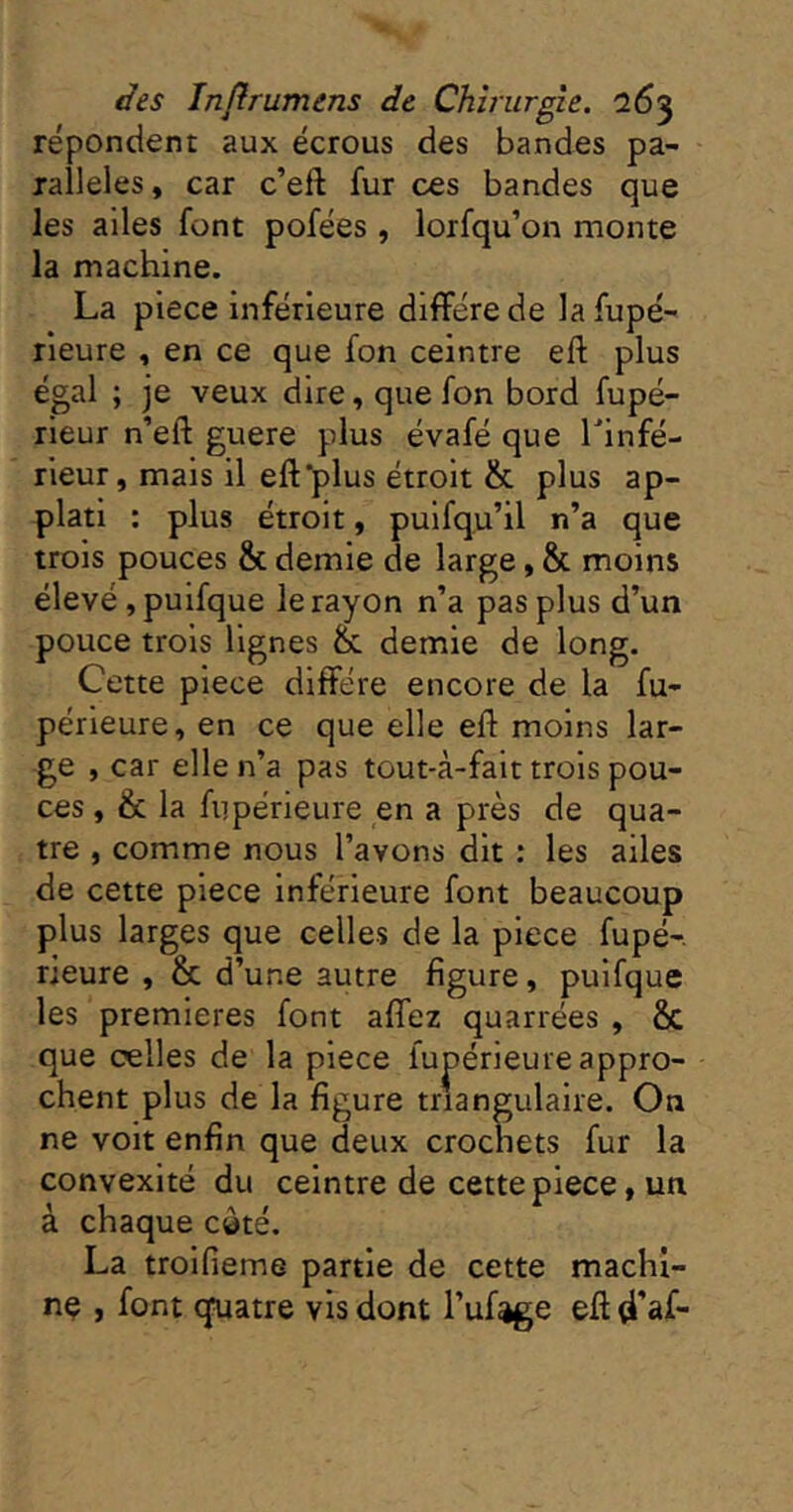 répondent aux écrous des bandes pa- rallèles, car c’eft fur ces bandes que les ailes font pofées , lorfqu’on monte la machine. La piece inférieure diffère de la fupé- rieure , en ce que fon ceintre eft plus égal ; je veux dire, que fon bord fupé- rieur n’eft guere plus évafé que Linfé- rieur, mais il efl'plus étroit & plus ap- plati : plus étroit, puifqu’il n’a que trois pouces & demie de large, & moins élevé, puifque le rayon n’a pas plus d’un pouce trois lignes &. demie de long. Cette piece diffère encore de la fu- périeure, en ce que elle eff moins lar- ge , car elle n’a pas tout-à-fait trois pou- ces , & la fiipérieure en a près de qua- tre , comme nous l’avons dit : les ailes de cette piece inférieure font beaucoup plus larges que celles de la piece fupé-. rieure , & d’une autre figure, puifque les premières font affez quarrées , & que celles de la piece fupérieure appro- chent plus de la figure triangulaire. On ne voit enfin que deux crochets fur la convexité du ceintre de cette piece, un à chaque càté. La troifieme partie de cette machi- ne , font quatre vis dont l’ufage eff d’af-