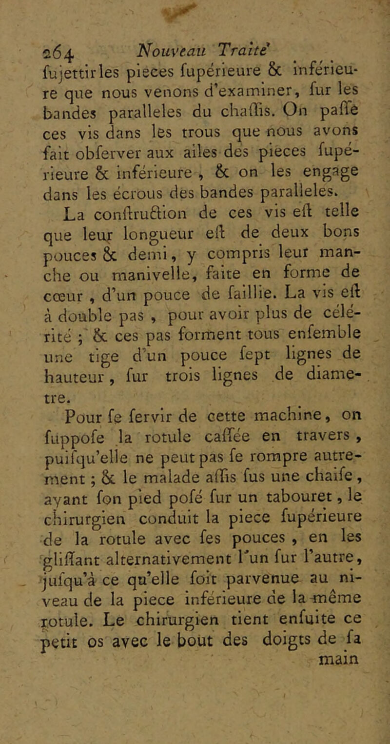 fujettirles pièces fupérleure 8c inférieu- re que nous venons d’examiner, fur les bandes parallèles du chaffis. On paffe ces vis dans les trous que nous avons fait obferver aux ailes des pièces fupé- rieure & inférieure , 8c on les engage dans les écrous des bandes parallèles. La conflruftion de ces vis el1: telle que leu|: longueur ell; de deux bons pouces & demi, y compris leur man- che ou manivelle, faite en forme de cœur , d’un pouce de faillie. La vis eft à double pas , pour avoir plus de célé- rité ; 8c ces pas forment tous enfemble une tige d’un pouce fept lignes de hauteur, fur trois lignes de diamè- tre. Pour fe fervir de cette machine, on fuppofe ,1a rotule caffée en travers , puifqu’elie ne peut pas fe rompre autre- ment ; Ôc le malade affis fus une chaife, ayant fon pied pofé fur un tabouret, le chirurgien conduit la piece fupérieure de la rotule avec fes pouces , en les gliiïant alternativement Tun fur l’autre, jufqu’à' Ce qu’elle foit parvenue au ni- veau de la piece inférieure de la-même rotule. Le chirurgien tient enfuite ce petit os avec le bout des doigts de fa main