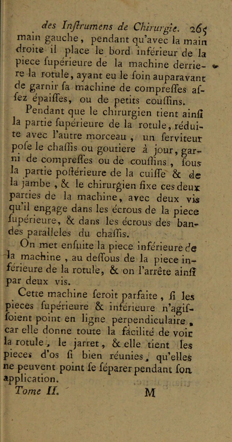 main gauche, pendant qu’avec la main droite il place le bord inferieur de la piece fupérieure de la machine derriè- re la rotule, ayant eu le foin auparavant de garnir fa machine de compreffes af- fez epailTes, ou de petits couffins. Pendant que le chirurgien tient ainfî la partie fupérieure de la rotule, rédui- te avec l’autre morceau , un ferviteut pofe le chaffis ou goutiere à jour, gar- ni de comprefles ou de couffins , fous la partie pofiérieure de la cuifle' & de la jambe , &c le chirurgien fixe ces deux parties de la machine, avec deux vis qu il engage dans les écrous de la piece fupérieure, & dans les écrous des ban- des parallèles du chaffis. On met enfuite la piece Inférieure de la machine , au deflbus de la piece in- ferieure de la rotule, & on l’arrête ainfî par deux vis. ^ Cette machine feroit parfaite , fi les pièces fupérieure & inférieure n’agif- foient point en ligne perpendiculaire . car elle donne toute la facilité de voie la rotule , le jarret, & elle tient les pièces d’os fi bien réunies, qu’elles ne peuvent point fe féparer pendant foa application. Tome H, M