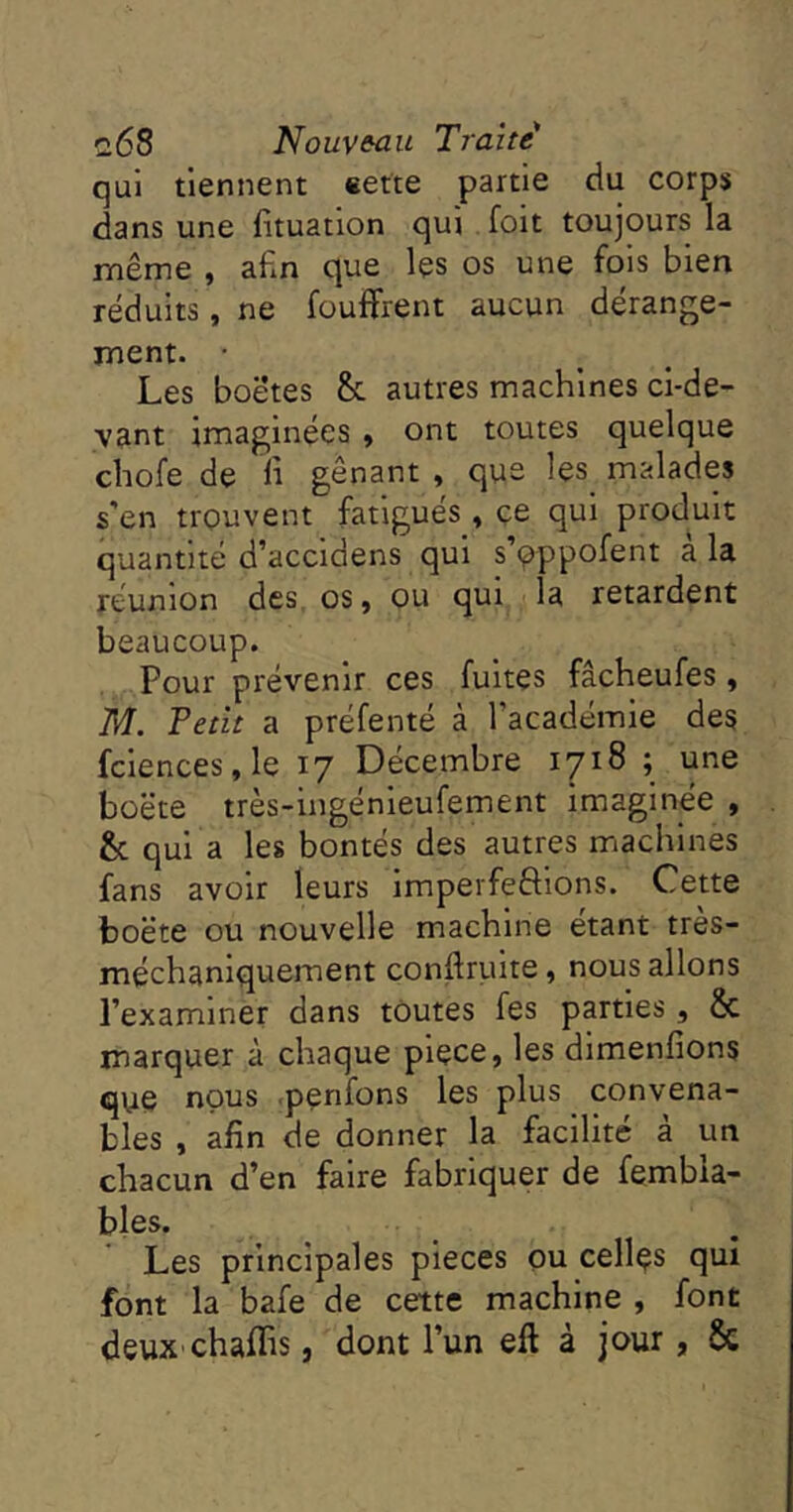 qui tiennent «efte partie du corps dans une fltuation qui foit toujours la même , afin que les os une fols bien réduits, ne foulfrent aucun dérange- ment. Les boétes & autres machines ci-de- vant imaginées » ont toutes quelque chofe de fi gênant , que les malades s'en trouvent fatigués, çe qui produit quantité d’accldens qui s’oppofent à la réunion des, os, ou qui la retardent beaucoup. Pour prévenir ces fuites fâcheufes, M. Fetit a préfenté à l’académie des fciences,le 17 Décembre 1718 ; une boëte très-ingénieufement imaginée , & qui a les bontés des autres machines fans avoir leurs Imperfeftlons. Cette boëte ou nouvelle machine étant tres- méchaniquement conftruite, nous allons l’examiner dans toutes fes parties, & marquer à chaque pièce, les dimenfîons qye nous .penfons les plus convena- bles , afin de donner la facilité à un chacun d’en faire fabriquer de fembia- bles. Les principales pièces ou celles qui font la bafe de cette machine , font deux'chaffis, dont l’un eft à jour, 6c