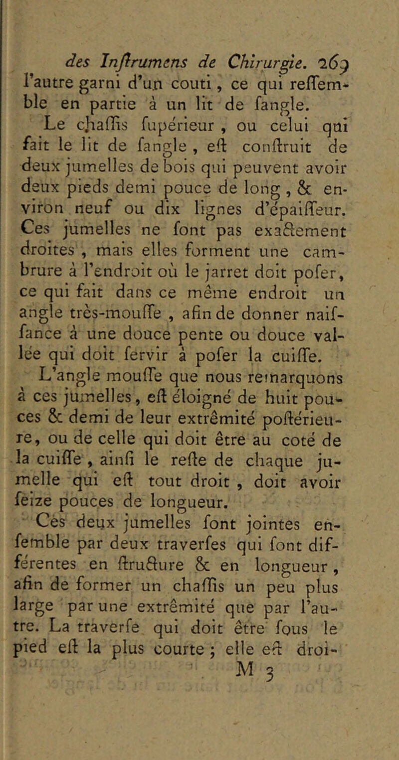 l’autre garni d’un couti, ce qui reflem- ble en partie à un lit de fangle. Le cliaffis fupérieur , ou celui qui fait le lit de fangle , eft conftruit de deux jumelles de bois qui peuvent avoir deux pieds demi pouce de long, & en- viron neuf ou dix lignes d’épaififeur. Ces jumelles ne font pas exaftement droites , mais elles forment une cam- brure à l’endroit où le jarret doit pofer, ce qui fait dans ce même endroit un angle très-mouffe , afin de donner naif- fance à une douce pente ou douce val- lée qui doit fervir à pofer la cuifiTe. L’angle moufie que nous remarquons à ces jumelles, eft éloigné de huit pou- ces & demi de leur extrémité poftérieu- re, ou de celle qui doit être au coté de la cuilfe , ainfi le refte de chaque ju- melle qui eft tout droit , doit avoir feize pouces de longueur. Cés deux jumelles font jointes en- femble par deux traverfes qui font dif- férentes en ftrufture & en longueur , afin de former un chaftts un peu plus large par une extrémité que par l’au- tre. La traverfe qui doit être fous le pied eft la plus courte ; elle eft droi-