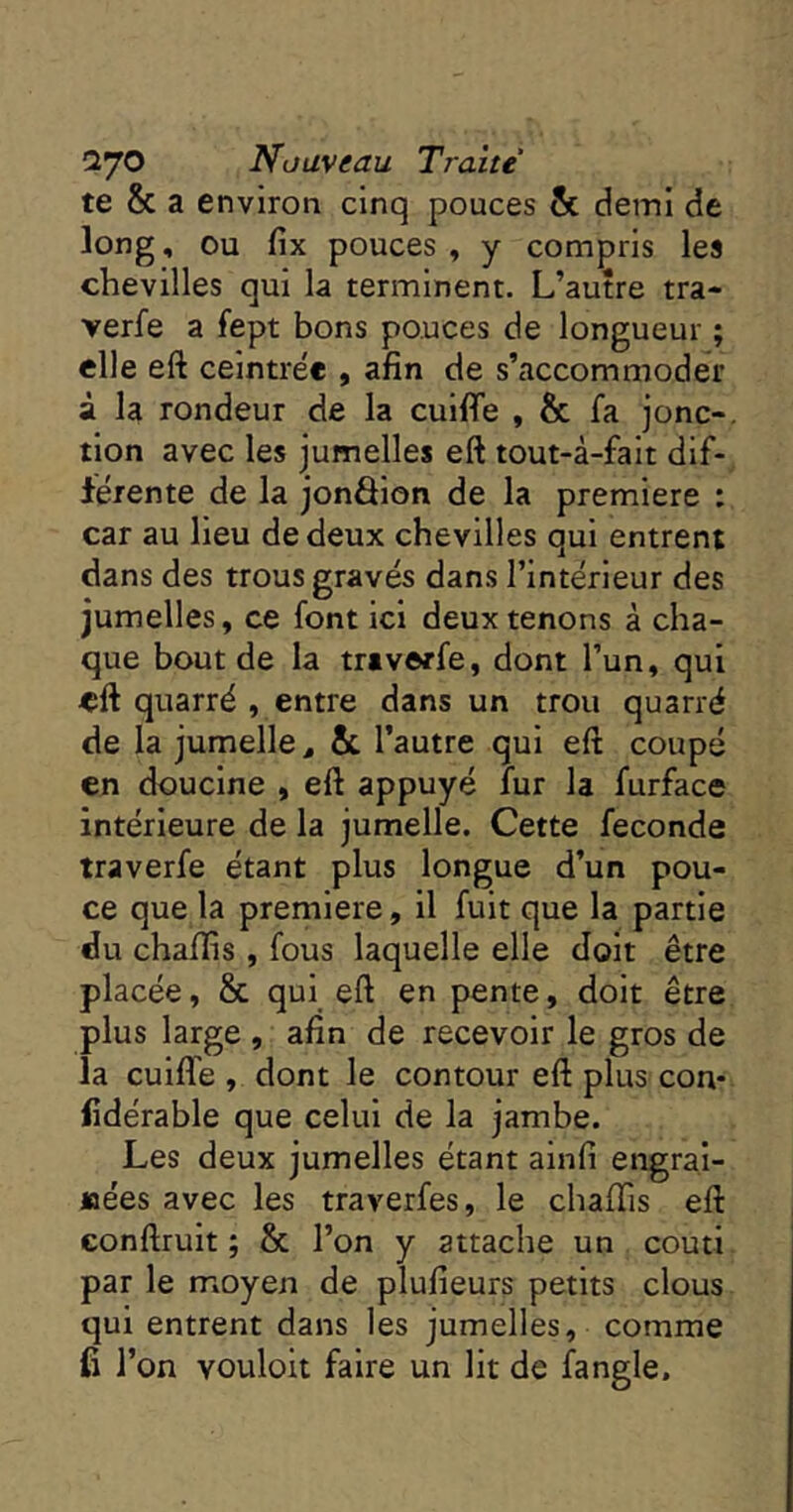 te & a environ cinq pouces & demi de long, ou fix pouces , y compris les chevilles qui la terminent. L’autre tra* verfe a fept bons pouces de longueur ; elle eft ceintrée , afin de s’accommoder à la rondeur de la cuifie , & fa jonc-, tion avec les jumelles eft tout-à-fait dif- férente de la jonâion de la première : car au lieu de deux chevilles qui entrent dans des trous gravés dans l’intérieur des jumelles, ce font ici deux tenons à cha- que bout de la tr*verfe, dont l’un, qui eft quarré , entre dans un trou quarré de la jumelle ^ & l’autre qui eft coupé en doucine , eft appuyé fur la furface intérieure de la jumelle. Cette fécondé traverfe étant plus longue d’un pou- ce que la première, il fuit que la partie du chafiis, fous laquelle elle doit être placée, & qui eft en pente, doit être plus large , afin de recevoir le gros de la cuifie, dont le contour eft plus con- fîdérable que celui de la jambe. Les deux jumelles étant ainfi engrai- joées avec les traverfes, le chafiTis eft conftrult ; & l’on y attache un coutl par le moyen de plufieurs petits clous qui entrent dans les jumelles, comme fi l’on vouloit faire un lit de fangle.
