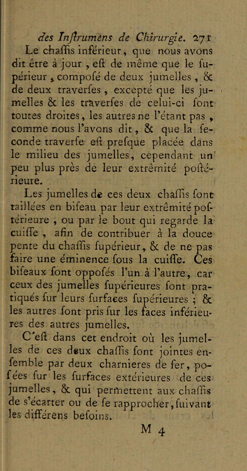 Le chaHis inferieur, que nous avons dit être à jour , eft de même que le fu- périeur » compofé de deux jumelles , & de deux traverfes, excepté que les ju- • melles & les traverfes de celui-ci font toutes droites, les autres ne l’étant pas , comme nous l’avons dit, 8c que la fé- condé traverfe elt prefque placée dans le milieu des jumelles, cependant un' peu plus près de leur extrémité pofté- rieure. Les jumelles de ces deux chaffis font taillées en bifeau par leur extrémité pof- térieure , ou par le bout qui regarde la cuifle , afin de contribuer à la douce pente du chaffis fupérieur, & de ne pas faire une éminence fous la cuiffe. Ces bifeaux font oppofés l’un à l’autre, car ceux des jumelles fupérieures font pra- tiqués fur leurs furfaees fupérieures ; & les autres font pris fur les faces inférieu- res des autres jumelles. C efl; dans cet endroit où les jumel- les de ces deux chaffis font jointes en- femhle par deux charnières de fer, po- f ées fur les furfaees extérieures de ces jumelles, 8c qui permettent aux chaffis de s’écarter ou de fe rapprocher ,fulvant les différens befoins.