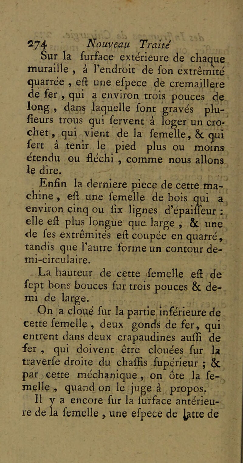 Sur la furface extérieure de chaque muraille , a l’endroit de fon extrémité quarrée , eft une efpece de cremaillere de fer , qui a environ trois pouces de long, dan? laquelle font gravés plu- fieurs trous qui fervent à loger un cro- chet, qui vient de la femelle, & qui fert a tenir le pied plus ou moins étendu ou fléchi , comme nous allons le dire. Enfin la derniere piecç de cette ma- chine , eft une femelle de bois qui a environ cinq ou fix lignes d’épaifleur : elle eft plus longue qua large , & une de fes extrémités eft coupée enquarré, tandis que l’autre forme un contour de- mi-circulaire. La hauteur de cette femelle eft de fept bons bouces fur trois pouces & de- mi de large. On a cloué fur la partie inférieure de cette femelle , deux gondé de fer, qui entrent dans deux crapaudines aufli de fer , qui doivent être clouées fur la traverfe droite du chaftis fupérieur ; & par cette méchanique, on ôte la fe- melle , quand on le juge à propos. Il y a encore fur la furface antérieu- re de la femelle , une efpece de ^tte de