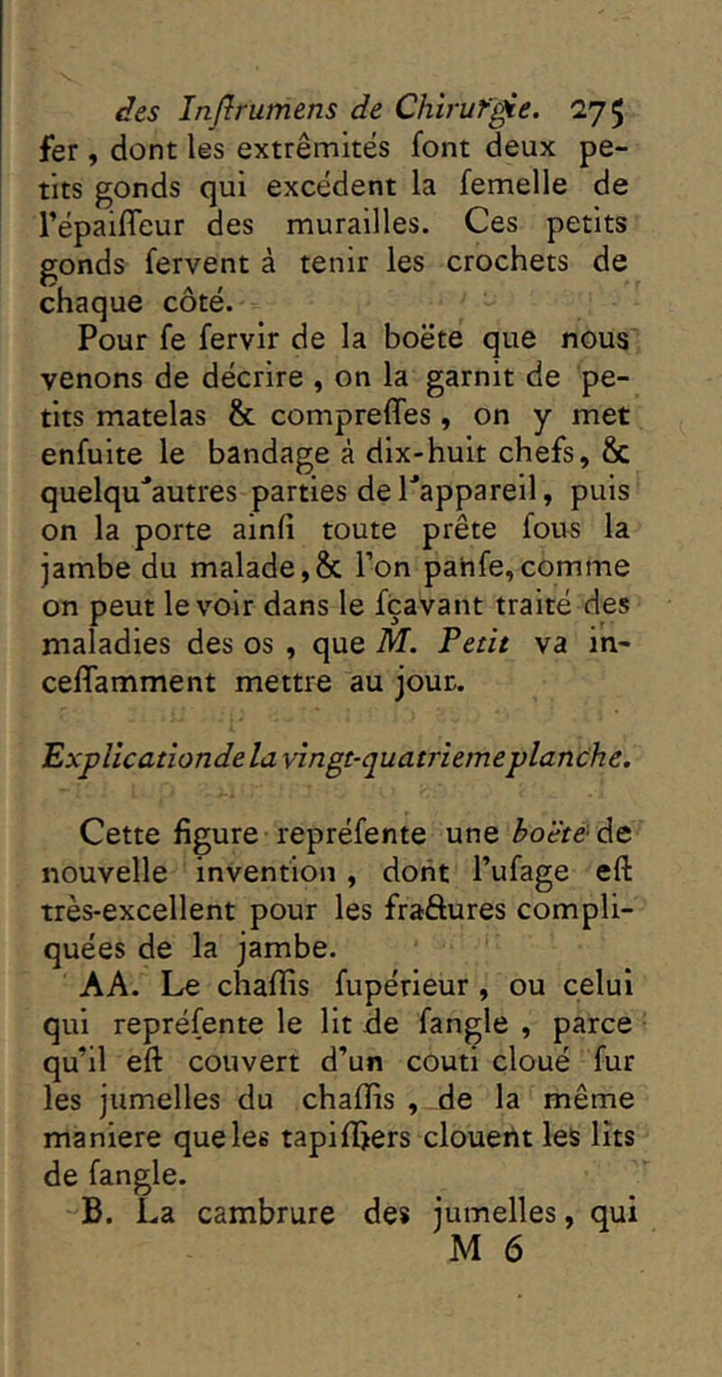 fer, dont les extrémités font deux pe- tits gonds qui excédent la femelle de l’épaifleur des murailles. Ces petits gonds fervent à tenir les crochets de chaque côté. Pour fe fervir de la boëte que nous venons de décrire , on la garnit de pe- tits matelas & comprefles, on y met enfulte le bandage à dix-huit chefs, & quelqu'autres parties de Tappareil, puis on la porte ainfi toute prête fous la jambe du malade,& l’on pahfe,comme on peut le voir dans le fçavant traité des maladies des os , que M. Petit va in- celfamment mettre au jour. Explicationde la vîngt-quatriemeplanche. Cette figure repréfente une ho'étèàet nouvelle invention , dont l’ufage eft très-excellent pour les fraftures compli- quées de la jambe. AA. Le chafiis fupérleur, ou celui qui repréfente le Ht de fangle , parce qu’il eft couvert d’un couti cloué fur les jumelles du chaflis , de la même maniéré que les tapifijers clouent les lits de fangle. B. La cambrure des jumelles, qui M 6