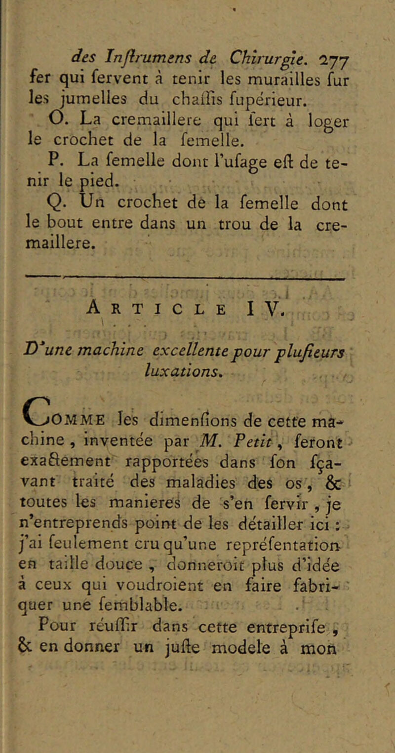 fer qui fervent à tenir les murailles fur les jumelles du chaîîis fupérieur. O. La cremaillere qui fert à loger le crochet de la femelle. P. La femelle dont l’ufage efl: de te- nir le pied. Q. Un crochet dé la femelle dont le bout entre dans un trou de la cre- maillere. Article IV. \ . . . D*une machine excellente pour plufieurs luxations. C^OMME les dimenfîons de cette ma- chine , inventée par M. Petit, feront exaôement rapportées dans fon fça- vant traité des maladies des os , & toutes les maniérés de s’en fervir , je n’entreprends point de les détailler ici : j’ai feulement cru qu’une repréfentation- en taille douce , donneroit plus d’idée à ceux qui voudroient en faire fabri- quer une femblable. Pour réuflir dans cette entreprife , & en donner un jufte modèle à mon