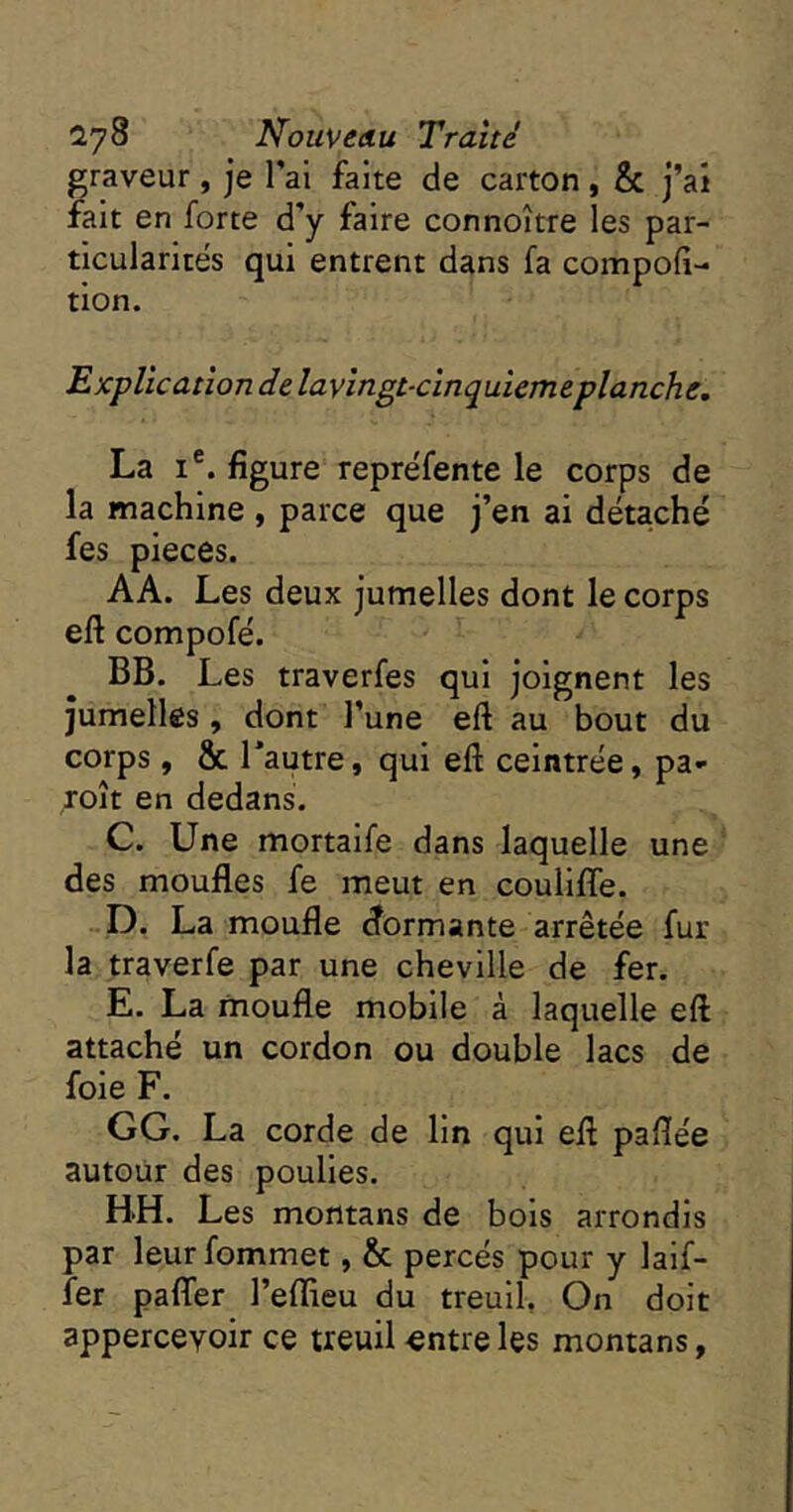 graveur , je Tal faite de carton , & j’ai fait en forte d’y faire connoître les par- ticularités qui entrent dans fa compoft- tion. 'Explication de layingt-cinquiemeplanche, La I®. figure repréfente le corps de la machine , parce que j’en ai détaché fes pièces. AA. Les deux jumelles dont le corps eft compofé. BB. Les traverfes qui joignent les jumelles , dont l’une eft au bout du corps, & Tautre, qui eft ceintrée, pa- ,roît en dedans. C. Une mortaife dans laquelle une des moufles fe meut en coulifîe. D. La moufle dormante arrêtée fur la traverfe par une cheville de fer. E. La moufle mobile à laquelle eft attaché un cordon ou double lacs de foie F. GG. La corde de lin qui eft paflée autour des poulies. BH. Les montans de bois arrondis par leurfommet, & percés pour y laif- fer pafler l’eflieu du treuil, On doit appercevoir ce treuil«ntreles montans,