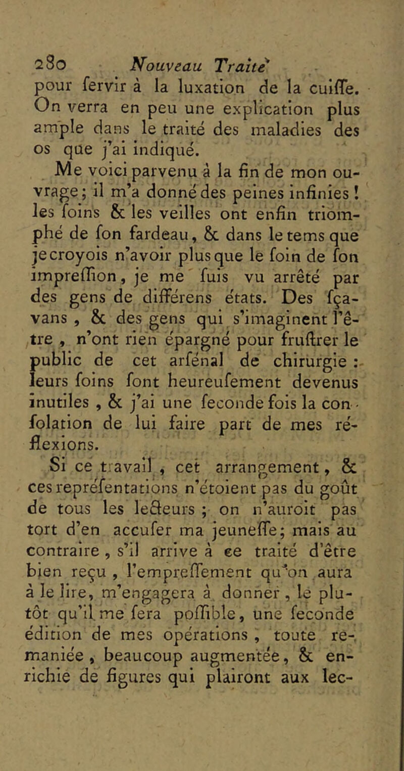 pour fervir à la luxation cle la culfle. On verra en peu une explication plus ample dans le traité des maladies des os que j’ai indiqué. Me voici parvenu à la fin de mon ou- vrage; il m’a donné des peines infinies ! les foins & les veilles ont enfin triom- phé de fon fardeau, & dans letemsque jecroyois n’avoir plus que le foin de fon impreffion, je me fuis vu arrêté par des gens de dlfférens états. Des fça- vans , & des gens qui s’imaginent l’ê- tre , n’ont rien épargné pour fruftrer le public de cet arfénal de chirurgie ; leurs foins font heureufement devenus inutiles , & j’ai une fécondé fois la con • folation de lui faire part de mes ré- flexions. Si ce tiavail , cet arrangement, & ces reprefentatibns n’étoient pas du goût de tous les leâeurs ; on n’auroit pas tort d’en accufer ma jeunefle; mais au contraire, s’il arrive à ee traité d’être bien reçu, l’emprefTement qu^on.aura à le lire, m’engagera à, donner, le plu- tôt qu’il, me fera poflible, une fécondé édition de mes opérations , toute re-, maniée , beaucoup augmentée, & en- richie de figures qui plairont aux lec-