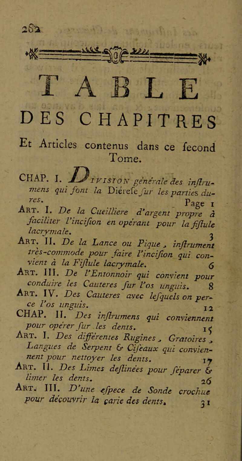 25^ TABLE DES C HAPITRES Et Articles contenus dans ce fécond Tome. CHAP. T) I VIST ON genemle des înjlru- mens qui font la Dierefe fur les parties, du- A ' Art. 1. De la Cueilliere d'argent propre à faciliter l’incifion en opérant pour la fiflule lacrymale. ^ Art. II, De la Lance ou Pique ^ injlrutnent très-commode pour faire Vincifwn qui con- vient à la Fiflule lacrymale. 5 Art. III. De l Entonnoir qui convient pour conduire les Cautères fur l'os unguis. 8 Art. IV. Des Cautères avec lefquels on per- V.-rlAr. II. Des injlrumens qui conviennent pour opérer fur les dents. i ^ Art. I. Des différentes Rugines ^ Oratoires^ Langues de Serpent & Cifeaux qui convien- nent pour nettoyer les dents. ij Art. II. Des Limes dejlinées pour féparer (y limer les dents. ' Art. III. D une efpece de Sonde crochue pour découvrir la çarie des dents» 31