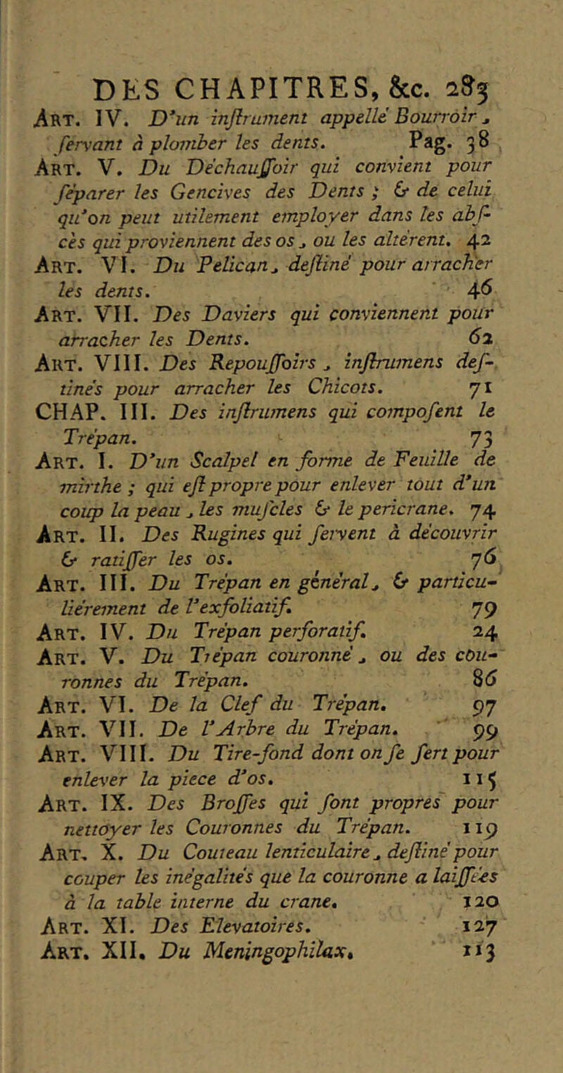 Art. IV. Dim injlrument appelle Bourrôîr ^ fervant à plomber les dents. Pag. 38 Art. V. Du Dechaujffbir qui convient pour fèparer les Gencives des Dents ; & de celui qidon peut utilement employer dans les abf- cès qui proviennent des os j ou les altèrent, 42 Art. VI. Du Pélican^ dejliné pour arracher les dents. 4^ Art. VII. Des Daviers qui conviennent pour atracher les Dents. 61 Art. VIII. Des RepouJJbirs ^ inflrumens def~. tinès pour arracher les Chicots, 71 CHAP. III. Des inflrumens qui compofent le Trépan. 73 Art. I. D^un Scalpel en forme de Feuille de mirthe ; qui efl propre pour enlever tout d’un coup la peau ^ les mufcles & le pericrane. 74 Art. II. Des Rugines qui feiyent à découvrir & ratifler les os. y 6 Art. III. Du Trépan en général^ 6* particu- liérement de Texfoliatif. 79 Art. IV. Du Trépan perforatif. 24 Art. V. Du Trépan couronné ^ ou des cou- ronnes du Trépan. S6 Art. VI. De la Clef du Trépan. 97 Art. VII. De l’Arbre du Trépan. 99 Art. VIII. Du Tire-fond dont on fe fert pour enlever la piece d’os. 115 Art. IX. Des Brojfes qui font propres pour nettoyer les Couronnes du Trépan. 119 Art. X. Du Couteau lenticulaire^ deflinépour couper les inégalités que la couronne a laijftés à la table interne du crâne, 120 Art. XI. Des Elevatoires. 127 Art. XII, Du Meningophlhx,