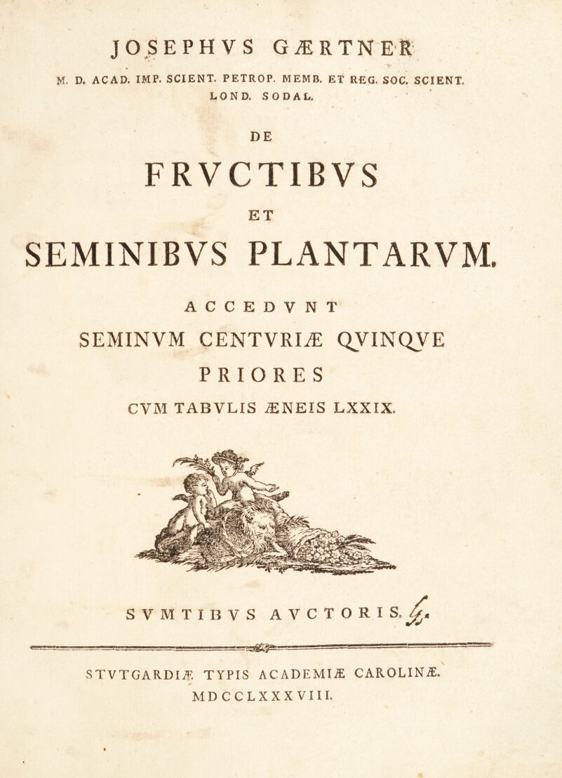 JOSEPHVS GiERTNER M. D. ACAD. IMP. SCIENT. PETROP. MEMB. ET REG. SOC. SCIENT. LOND, SODAL. DE FRVCTIBVS ET SEMINIBVS PLANTARVM. ACCEDVNT SEMINVM CENTVRIvE QVINQVE PRIORES CVM TABVLIS iENEIS LXXIX. S V M T I B V S AVCTORIS.^, STVTGARDIAF. TYPIS ACADEMIAE CAROLINiE. M»