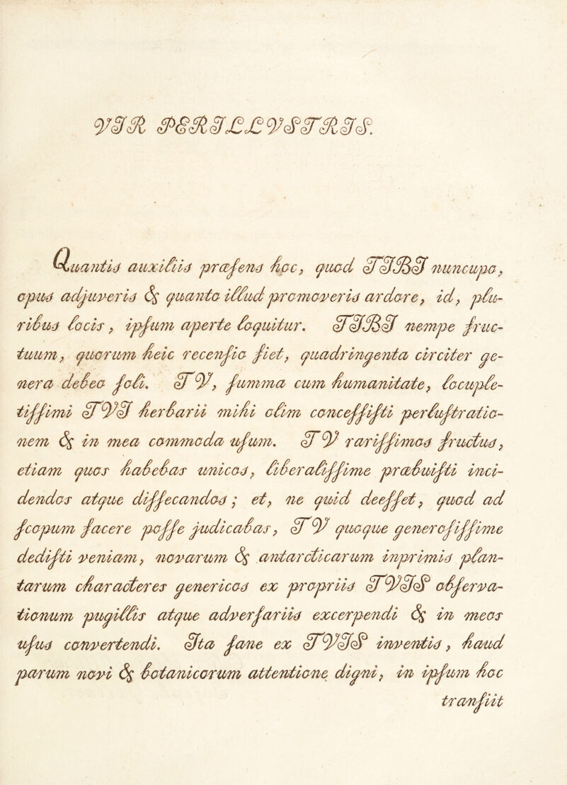Qsua?itid auxidiid praena Ape? quod qJifdAdif nuncupa? opud adjuver id quanta iddud promov er id ardore? id? pdu- ridud docis ? ip^uni aperte doquitur. oFAfASit nempe rfruc- \ tuum? quorum Aeic recensio j1iet? quadringenta circiter ge- nera de deo j'odi. AT'ty?, j'umma cum Amnanitate, docupde- tijjimi Aer darii miAi cdim conce^i^ti perdujtratio- nem <5$ in mea commoda nfuni. AT9d rarijjimod rfructud, etiam quos Aadedas unicod ? dideradij-jime prccduMi inci- dendos atque dMecandod; et? ne quid deeddet ? quod ad fcopum facere poffe judi cadas ? ATquoque genero^Mime dedidti veniam? novarum (%' antarcticarum inprimid pdan- tarum cAaracteres genericod ex propriid e/tytdfdA odjerva- tionum pugiddis atque adverjariid excerpendi 6$ in meos ujud convertendi, ofta dane ex dftydddA inventid ? Aaud parum novi S$ dotanicorum attentione digni? in ipjtam Aoe trandiit