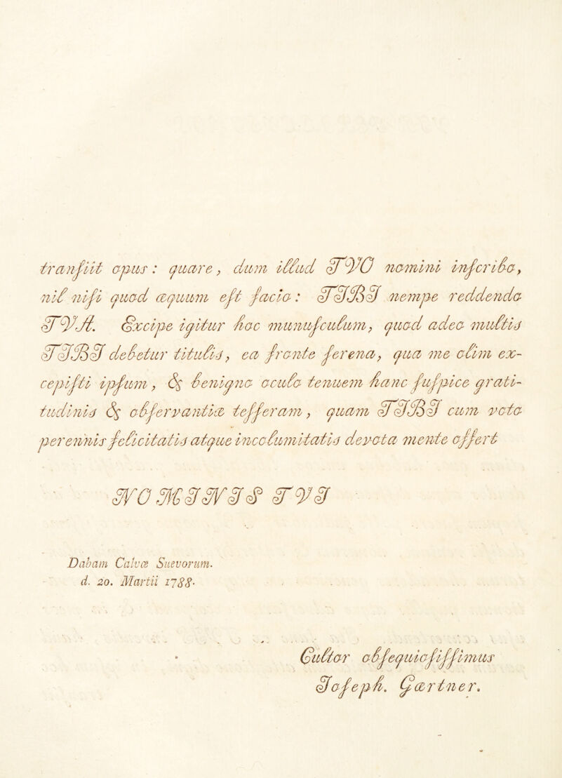 tranfiit apas: quare, dum iddud qJ^O namini inferi da, nid nidi quad (equum eft facta: oTHSoii nempe reddenda fnui. <§xcipe igitur fiac munufcudum, quad adea muttis WfJfBzf dedetur t it udis, ea frante fer ena, qua me acim ex- cepi fti ipfum, (f Senipna acuda tenuem nane fiufpice prati- ^2 67^ tudinis adfemuntia tefferam , quam <?J <dd6i) cum rata per enms fe, ue incadu m itat is dev-ata mente orh Dabam Calves Saevorum. d. 20. Martii 1788- te * V oosequiappp imus oJafepd. dfartner.