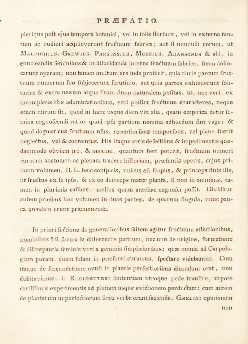 PRiEFATIO. plerique poft ejus tempora botanici, vel in folis floribus , vel in externa tan- tum ac rudiori acquieverunt fruCtuum fabrica; aut fi nonnulli eorum, ut Malpighius, Grewius, Parsonsius , Meesius, Adansonus & alii, in enucleandis feminibus & in dilucidanda interna fruCtuum fabrica, fuam collo- carunt operam; non tamen multum ars inde profecit, quia nimis parcum fruc- tuum numerum fuo fubjecerunt fcrutinio, aut quia partes exhibuerunt foli- tarias & extra nexum atque fitum fuum naturalem pofitas, ut, nec veri, ex incompletis illis adumbrationibus, erui poffint fruftuum charaCteres, neque etiam mirum fit, quod in hanc usque diem vix alia , quam empirica detur fe- mina cognofcendi ratio; quod ipfa partium nomina adhucdum fint vaga; & quod dogmaticus fruCtuum ufus, recentioribus temporibus, vel plane fuerit negle&us, vel & contemtus. His itaque artis defeCtibus & impedimentis quo- dammodo obviam ire, & maximi, quantum fieri poterit, frudtuum numeri curatam anatomen ac plenam tradere hiftoriam, praefentis operis, cujus pri- mum volumen, B. L. heicconfpicis, unicus eit fcopus, & princeps finis ille, ut fruCtus ex fe ipfo, & ex eo deinceps mater planta, fi non in omnibus, ta- men in plurimis cafibus , melius quam antehac cognofci p olfit. Dividitur autem pr se lens hoc volumen in duas partes, de quarum lingula, nunc pau- ca quaedam erunt praemonenda. ! In priori fe Itio ne de generalioribus faltem agitur fruCtuum affectionibus, nominibus fcil. forma & differentiis partium, nec non de origine, formatione & difcrepantia feminis veri a gemmis fimplicioribus : quae omnia ad Carpolo- giam puram, quam folam in praefenti curamus, fpedtare videbantur. Cum itaque de foscundatione ovuli in plantis perfectioribus dicendum erat, non dubitavimus, in Kqelreuteri fententiam utroque pede tranfire, utpote certiffimis experimentis ad plenam usque eviCtionem perduCtam: cum autem de plantarum imperfedtiorum fexu verba erant facienda, Gmelini opinionem non