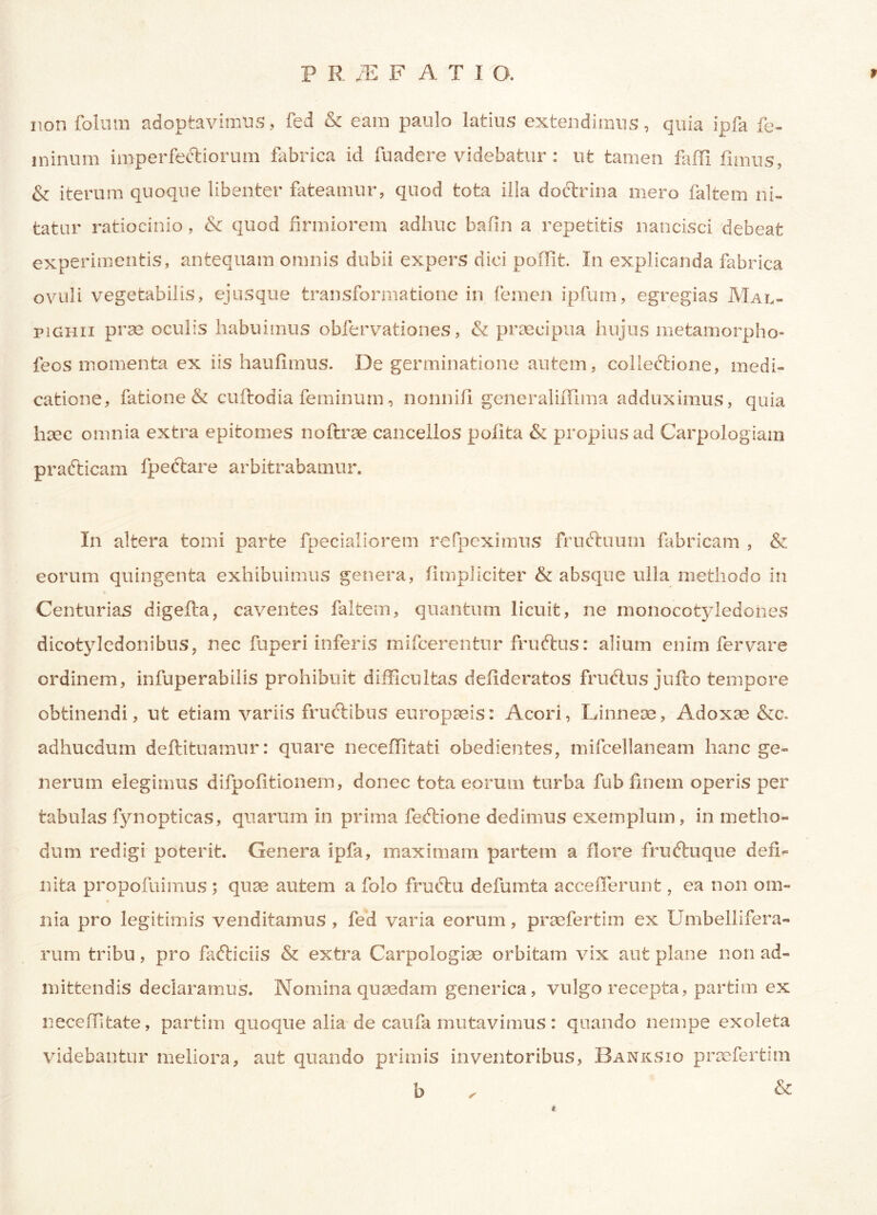P R /E F ATIO. 9 non folum adoptavimus, fed & eam paulo latius extendimus, quia ipfa fe- minum imper fertiorum fabrica id fuadere videbatur : ut tamen faffi fimus, & iterum quoque libenter fateamur, quod tota illa doctrina mero faltem ni- tatur ratiocinio, & quod firmiorem adhuc bafin a repetitis nancisci debeat experimentis, antequam omnis dubii expers dici poffit. In explicanda fabrica ovuli vegetabilis, ejusque transformatione in femen ipfum, egregias Mal- pighii prae oculis habuimus obfervationes, & praecipua hujus metamorpho- feos momenta ex iis haufimus. De germinatione autem, colleftione, medi- catione, fatione & cuftodia feminum, nonniil gcneraliiTima adduximus, quia haec omnia extra epitomes noftrae cancellos polita & propius ad Carpologiam prafticam ipectare arbitrabamur. In altera tomi parte fpecialiorem refpeximus frurtuum fabricam , & eorum quingenta exhibuimus genera, fimphciter & absque ulla methodo in Centurias digefta, caventes faltem, quantum licuit, ne monocotyledones dicotyledonibus, nec fuperi inferis mifcerentur fruftus: alium enim fervare ordinem, infuperabilis prohibuit difficultas delideratos frurtus jufto tempore obtinendi, ut etiam variis frurtibus europaeis: Acori, Linneae, Adoxae &c. adhucdum deftituamur: quare neceffitati obedientes, mifcellaneam hanc ge- nerum elegimus difpofitionem, donec tota eorum turba fub finem operis per tabulas fynopfcicas, quarum in prima fertione dedimus exemplum, in metho- dum redigi poterit. Genera ipfa, maximam partem a flore fruftuque defi- nita propofuimus ; quae autem a folo frurtu defumta acceflerunt, ea non om- nia pro legitimis venditamus, fed varia eorum, praefertim ex Umbellifera- rum tribu, pro fafticiis & extra Carpologise orbitam vix aut plane non ad- mittendis declaramus. Nomina quaedam generica, vulgo recepta, partim ex neceffifcate, partim quoque alia de caufa mutavimus: quando nempe exoleta videbantur meliora, aut quando primis inventoribus, Banksio praefertim b . &