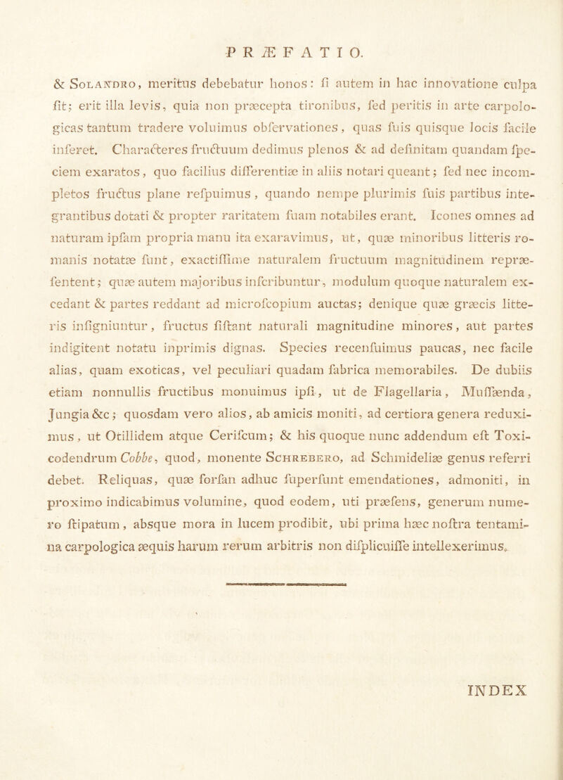 & Solapcdro, meritus debebatur honos: fi autem in hac innovatione culpa fit; erit illa levis, quia non praecepta tironibus, fed peritis in arte carpolo- gieas tantum tradere voluimus obfervationes, quas fuis quisque Jocis facile inferet. Characteres fruftuum dedimus plenos & ad definitam quandam fpc- ciem exaratos, quo facilius differentiae in aliis notari queant; fed nec incom- pletos fruftus plane refpuimus , quando nempe plurimis fuis partibus inte- grantibus dotati & propter raritatem fuam notabiles erant. Icones omnes ad naturam ipfam propria manu ita exaravimus, ut, quae minoribus litteris ro- manis notatae funt, exactiffime naturalem fructuum magnitudinem reprae- fentent; quae autem majoribus infcribuntur, modulum quoque naturalem ex- cedant & partes reddant ad microfcopium auctas; denique quae graecis litte- ris infigniuntur, fructus fiftant naturali magnitudine minores, aut partes indigitent notatu inprimis dignas. Species recenfuimus paucas, nec facile alias, quam exoticas, vel peculiari quadam fabrica memorabiles. De dubiis etiam nonnullis fructibus monuimus ipfi, ut de Flagellaria, Muffsenda, Jungia&c; quosdam vero alios, ab amicis moniti, ad certiora genera reduxi- mus , ut Otillidem atque Cerifcum; & his quoque nunc addendum eft Toxi- codendrum Cobbe, quod, monente Schrebero, ad Schmideliae genus referri debet. Reliquas, quae forfan adhuc fuperfunt emendationes, admoniti, in proximo indicabimus volumine, quod eodem, uti praefens, generum nume- ro ftipatum , absque mora in lucem prodibit, ubi prima haecnoftra tentami- na carpologica aequis harum rerum arbitris non difplicuifle intellexerimus. INDEX