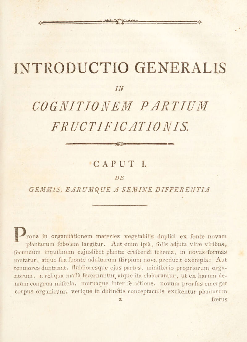 INTRODUCTIO GENERALIS IN CO G NI T IO NEM PAR T IUM FRUCTIFICATIONIS. ' : rxr.-^-.-rr!&Czs ■ =a- CAPUT I. DE GEMMIS, EARUMQUE A SEMINE DIFFERENTIA. J-^rona in organifationem materies vegetabilis duplici ex fonte novam plantarum fobolem largitur. Aut enim ipfa, folis adjuta vitae viribus, fecundum inquilinum cujuslibet plantae crefcendi fchema, in novas formas mutatur, atque fu a fponte adultarum ftirpium nova producit exempla: Aut tenuiores duntaxat, fluidioresque ejus partes, mini Iter io propriorum orga- norum, a reliqua malTa fecernuntur atque ita elaborantur, ut ex harum de- mum congrua mifcela, mutuaque inter fe actione, novum prorfus emergat corpus organicum', verique in diftinftis conceptaculis excitentur plantarum a foetus