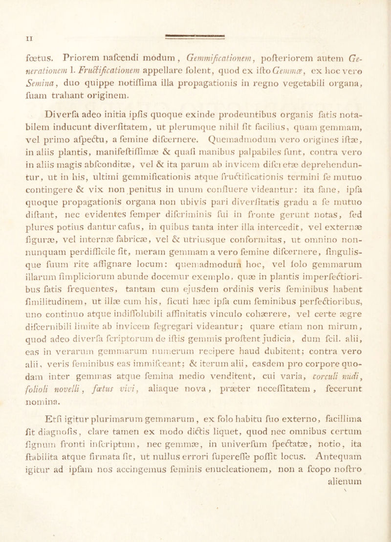 fetus. Priorem nafcendi modum, Gemmificationem, pofleriorem autem Ge- nerationem 1. Fructificationem appellare folent, quod ex ifto Gemmee, ex hoc vero Semina, duo quippe notiffima illa propagationis in regno vegetabili organa, luam trahant originem. Diverfa adeo initia ipfis quoque exinde prodeuntibus organis fatis nota- bilem inducunt diverlitatem, ut plerumque nihil fit facilius, quam gemmam, vel primo afpeCtu, a femine difeernere. Quemadmodum vero origines illae, in aliis plantis, manifefliffimae & quali manibus palpabiles funt, contra vero in aliis magis ablconditae, vel & ita parum ab invicem difcietae deprehendun- tur, ut in his, ultimi gemmificationis atque fructificationis termini fe mutuo contingere & vix non penitus in unum confluere videantur: ita fane, ipfa quoque propagationis organa non ubivis pari diverfitatis gradu a fe mutuo didant, nec evidentes femper diferiminis fui in fronte gerunt notas, fed plures potius dantur cafus, in quibus tanta inter illa intercedit, vel externae figurae, vel internae fabricae, vel & utriusque conformitas, ut omnino non- nunquam perdifficile fit, meram gemmam a vero femine difeernere, lingulis- que fuum rite affignare locum: quemadmodum hoc, vel lolo gemmarum illarum fimpliciorum abunde docemur exemplo, quae in plantis imperfectiori- bus fatis frequentes, tantam cum ejusdem ordinis veris feminibus habent fimilitudinem, ut illae cum his, ficuti haec ipfa cum feminibus perfectioribus, uno continuo atque indilTolubili affinitatis vinculo cohaerere, vel certe aegre difeernibili limite ab invicem fegregari videantur; quare etiam non mirum, quod adeo diverfa feriptorum de illis gemmis proflent judicia, dum fcil. alii, eas in verarum gemmarum numerum recipere haud dubitent; contra vero alii, veris feminibus eas immifeeant; & iterum alii, easdem pro corpore quo- dam inter gemmas atque femina medio venditent, cui varia, corculi nudi, folioli novelli, foetus vivi, aliaque nova, praeter necefiitafcem , fecerunt nomina. Etfi igitur plurimarum gemmarum , ex folo habitu fuo externo, facillima fit diagnofis, clare tamen ex modo diCtis liquet, quod nec omnibus certum lignum fronti inferiptum, nec gemmae, in univerfum fp e elatae, notio, ita flabiiita atque firmata fit, ut nullus errori fuperefie poffit locus. Antequam igitur ad ipfam nos accingemus feminis enucleationem, non a fcopo noftro alienum