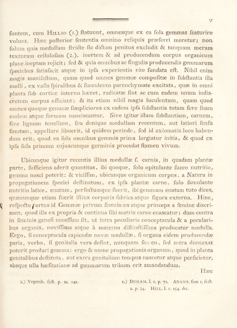 fontem, cum Hxllio (r.) flatuunt, omnesque ex ea fola gemmas fcaturire volunt. Haec pofterior fententia omnino reliquis praeferri meretur; non folum quia medullam lirifte lic diftam penitus excludit & tanquam meram texturam cellulofam (2.), inertem & ad producendum corpus organicum plane ineptam rejicit; fed & quia omnibus ac lingulis producendis gemmarum fpeciebus fatisfacit atque in ipfa experientia rite fundata eft. Nihil enim magis manifeftum, quam quod omnes gemmae compotitae in fubflantia illa molli , ex vafis fpiralibus & fucculento parenchymate excitata, quae in omni planta fub cortice interno haeret, radicatae lint ac cum eadem unum indis- cretum corpus efficiant; & ita etiam nihil magis luculentum, quam quod omnes quoque gemmae limpliciores ex eadem ipfa fubftantia totam fere fuam molem atque formam nanciscantur. Sive igitur illam fubftantiam, carnem, five lignum tenellum, feu denique medullam recentem, aut latiori fenfu fumtam, appellare libuerit, id quidem perinde, fed id axiomatis loco haben- dum erit, quod ea fola omnibus gemmis prima largiatur initia, & quod ex ipfa fola primum cujus cunque germinis procedat ftamen vivum. Ubicunque igitur recentis illius medullae f. carnis, in quadam plantae parte, fufficiens aderit quantitas, ibi quoque, folo opitulante fucco nutritio, gemma nasci poterit: &viciffim, ubicunque organicum corpus, a Natura in propagationem fpeciei deftinatum, ex ipfa plantae carne, folo famulante nutritio latice , enatum, perfectumque fuerit, ibi gemmam enatam tuto dices, quaecunque etiam fuerit illius corporis fabrica atque figura externa. Hinc, 0 refpeftu portus id Gemmae privum flatu imus atque princeps a femine discri- men, quod illa ex propria & continua libi matris carne enascatur; dum contra in feminis genefl necelfum fit, ut intra peculiaria conceptacula & a peculari- bus organis, noviflima atque a materna diflinftiffima producatur medulla. Ergo, fi conceptacula capiendae novae medullae, fi organa eidem producendae paria, verbo, ii genitalia vera deiint, nunquam femen, fed mera duntaxat poterit produci gemma: ergo & omne propagationis organum, quod in planta genitalibus dellituta, aut extra genitalium tempus nascetur atque perficietur, absque ulla haelitatione ad gemmarum tribum erit amandandum». Haec j.) Vegetab. fyft. p. m. 140 2.) Duham. 1. c. p. 71. Adans. fani 1. fedfc. 2. p. 34. Hill. 1. c. 154. &c.