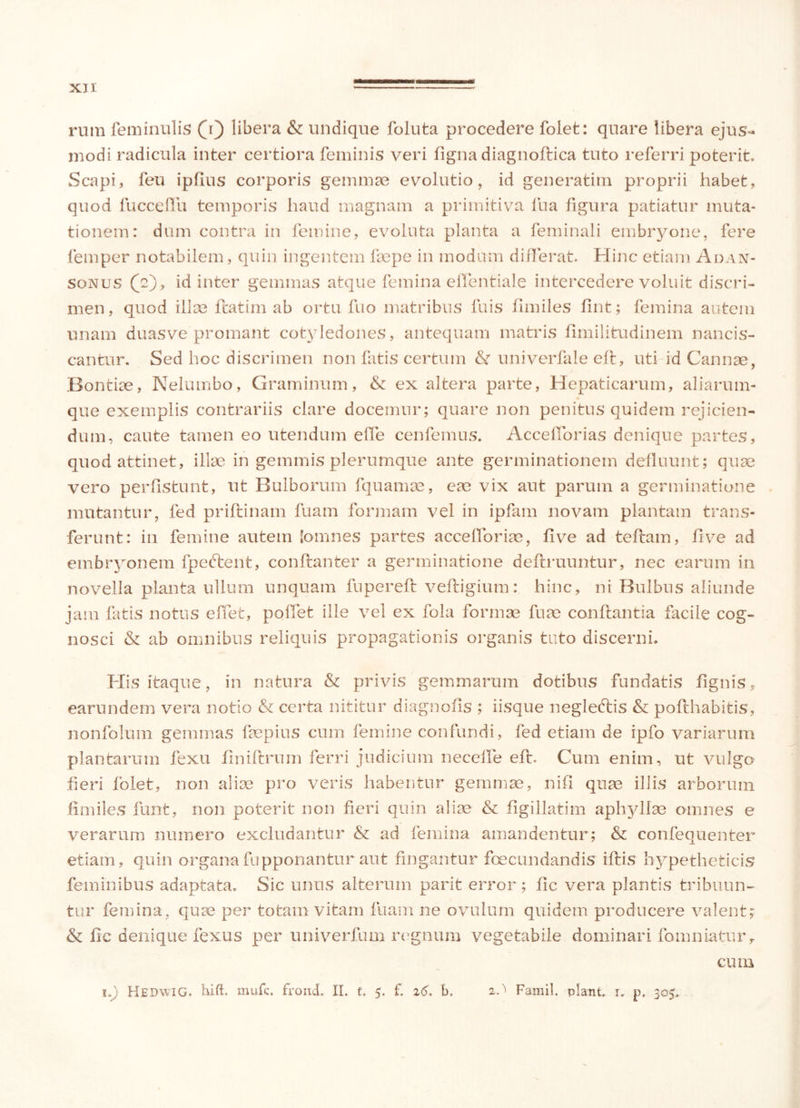 rnm fem inulis (j) libera & undique foluta procedere folet: quare libera ejus- modi radicula inter certiora feminis veri figna diagnoflica tuto referri poterit. Scapi, feu ipfius corporis gemmae evolutio, id generatim proprii habet, quod fucceflu temporis haud magnam a primitiva lua figura patiatur muta- tionem: dum contra in femine, evoluta planta a feminali embryone, fere femper notabilem, quin ingentem faepe in modum differat. Hinc etiam Adan- sonus (e), id inter gemmas atque femina eflentiale intercedere voluit discri- men, quod ilIse flatim ab ortu fuo matribus fuis fimiles fint; femina autem unam duasve promant cotyledones, antequam matris fimilitudinem nancis- cantur. Sed hoc discrimen non fatis certum & univerfale efi, uti id Cannae, Bontiae, Nelumbo, Graminum, & ex altera parte, Hepaticarum, aliarum- que exemplis contrariis clare docemur; quare non penitus quidem rejicien- dum, caute tamen eo utendum elle cenfemus. Accefforias denique partes, quod attinet, illae in gemmis plerumque ante germinationem defluunt; quae vero perfistunt, ut Bulborum fquamae, eae vix aut parum a germinatione mutantur, fed prillinam fuam formam vel in ipfam novam plantam trans- ferunt: in femine autem (omnes partes acce(foriae, live ad teflam, five ad embryonem fpedlent, conftanter a germinatione deflruuntur, nec earum in novella planta ullum unquam fuperefl veftigium: hinc, ni Bulbus aliunde jam fatis notus eifet, pollet ille vel ex fola formae fuae conflantia facile cog- nosci & ab omnibus reliquis propagationis organis tuto discerni. itaque, in natura & privis gemmarum dotibus fundatis fignis, earundem vera notio & certa nititur diagnofis ; iisque negleftis & poflhabitis, nonfolum gemmas faepius cum femine confundi, fed etiam de ipfo variarum plantarum fexu finiflrum ferri judicium necelfe efl. Cum enim, ut vulgo fieri folet, non aliae pro veris habentur gemmae, nifi quae illis arborum fimiles funt, non poterit non fieri quin aliae & figillatim aphyllae omnes e verarum numero excludantur & ad femina amandentur; & confequenter etiam, quin organa fupponantur aut fingantur foecundandis illis bypetheticis feminibus adaptata. Sic unus alterum parit error; fic vera plantis tribuun- tur femina, quae per totam vitam fuam ne ovulum quidem producere valent? & fic denique fexus per univerfum regnum vegetabile dominari fomniatur, cum i.) Kedwig. hift. mufc. frond. II. f, 5. f. 26. b. 2.^ Famil. piant, r. p. 305.
