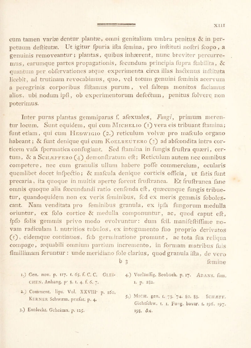 cum tamen varius dentur plantae, omni genitalium umbra penitus & in per» pefcuum deftitutae. Ut igitur fpuria ifta femina, pro inftituti noftri fcopo , a genuinis removeantur; plantas, quibus inhaerent, nunc breviter percurre- mus, earumque partes propagationis, fecundum principia fupra ftabilita, & quantum per obfervationes atque experimenta circa illas hactenus inftituta licebit, ad trutinam revocabimus, quo, vel totum genuini feminis acervum a peregrinis corporibus filtamus purum , vel faltem monitos faciamus alios, ubi nodum ipfi, ob experimentorum defebtum, penitus folvere non poterimus. Inter puras plantas gemmiparas f. afexuales, Fungi, primum meren- tur locum. Sunt equidem, qui cum Michelio (i) vera eis tribuant flamina; funt etiam, qui cum Hedwigio (2.) reticulum volvas pro mafculo organo habeant; & funt denique qui cum Koelreutero (j) ad abfcondita intra cor- ticem vafa fpermatica confugiant. Sed ftamina in fungis fruftra quaeri, cer- tum, & a Scileffero (4) demonftratum eft; Reticulum autem nec omnibus competere, nec cum granulis ullum habere poffe commercium, ocularis quemlibet docet inlpectio; & mafcula denique corticis officia, ut fatis funt precaria, ita quoque in multis aperte forent frufcranea. Et fruftranea fane omnis quoque alia fecundandi ratio cenfenda eft, quascunque fungis tribue- tur, quandoquidem non ex veris feminibus, fed ex meris gemmis foboles- cant. Nam venditata pro feminibus granula, ex ipfa fungorum medulla oriuntur, ex folo cortice & medulla componuntur, ac, quod caput eft, ipfo folis gemmis privo modo evolvuntur: dum fcil. manifeftiffime no- vam radiculam 1. nutritios tubulos, ex integumento fuo proprio derivatos (V), eidemque continuos, fub germinatione promunt, ac tota fu a reliqua compage, aequabili omnium partium incremento, in formam matribus fuis flmillimani feruntur : unde meridiano fole clarius, quod granula ifta, de vero b 3 femine 1. J Gen. nov. p. 117. t. 65. f. C. C. Glei- CHEN. Anhang. p* 8. t. 4. f. 6. 7. 2. ) Comment. lips. Vol. XXVIII* p. itfo, Kerner Schwaera. praefat. p, 4. 3. ) Entdeckt. Geheimn. p. 125, 4.) Vorlauffig. Beobacb. p. 17. Adans. fam. i. p. 282. $■•) Mich. gen. t. 73. 74. 80. 83'. ScHiEFF, Gichtfchw. t. 1, Fting. bavar, L ip6, ipy.