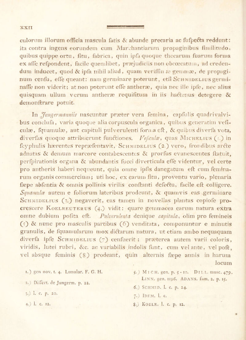 culorum illorum officia mascula fatis & abunde precaria ac fufpefta reddunt: ita contra ingens eorundem cum Marchantiarum propaginibus fimilitudo, quibus quippe ortu, fitu, fabrica, quin ipfa quoque thecarum fuarum forma ex affe refpondent, facile quemlibet, praejudiciis non obccecatum, ad creden- dum inducet, quod & ipfa nihil aliud, quam veriffin re gemmae, de propagi- num cenfu, e fle queant: nam germinare poterunt, etfi Schmidelius germi- na fte non viderit; at non poterunt elTe antherae, quia nec ille ipfe, nec alius quisquam ullum verum antherae requifitum in iis hadtenus detegere & demon ftrare potuit. In ^fungermanniis nascuntur praeter vera femina, capfulis quadri valvi- bus conclufa, varia quoque alia corpuscula organica, quibus generarim vefi- culae, fquamulae, aut capituli pulverulenti forma eft, & quibus diverfa vota, diverfas quoque attribuerunt funftiones. Vejiculce, quas IVIichelius (h.) in fcyphulis haerentes repraefentavit, Schmidelius (2.) vero, frondibus ardte adnatas & demum marcore contabescentes & prorfus evanescentes ftatuit, perfpirationis organa & abundantis fucci diverticula ehe videntur, vel certe pro antheris haberi nequeunt, quia omne ipfis danegatum eft cum femina- rum organis commercium; uti hoc, ex earum fitu, proventu vario, plenaria fac pe abfentia & omnis pollinis virilis conftanti defeftu, facile eft colligere. Squamulae autem e foliorum lateribus prodeunt, & quamvis eas germinare Schmidelius (5.) negaverit, cas tamen in novellas plantas copiofe pro- crescere Ivoelreuterus (4.) vidit: quare gemmacea earum natura extra omne dubium pofita eft. Pulverulenta denique capitula, olim pro femineis (f) & nunc pro masculis partibus (6) venditata, componuntur e minutis granulis, de fquamularum mox diftarum natura, ut etiam ambo nequaquam diverfa ipfe Schmidelius (7) cenfuerit ; praeterea autem varii coloris, viridis, lutei rubri, &c. ac variabilis indolis funt, cum velante, vel poft, vel absque feminis (8) prodeant, quin alternis faepe annis in harum locum 1. ) gen nov. t. 4. Lunular. F. G. H. 2. ) Differt, de Jungerm. p. 22. 3. J) 1. c. p. 20. 4. ) 1. C. 12. 5. ) M i C H. gen. p. 5 - 10. D 1 L L. musc. 479, Linn. gen. 1196. Adans. fam. 2. p. 15. 6. ) SCHMID. I. C. p. 24. 7. ) Idfm. 1. c. g.J) Koelr, I. C. p. 12.
