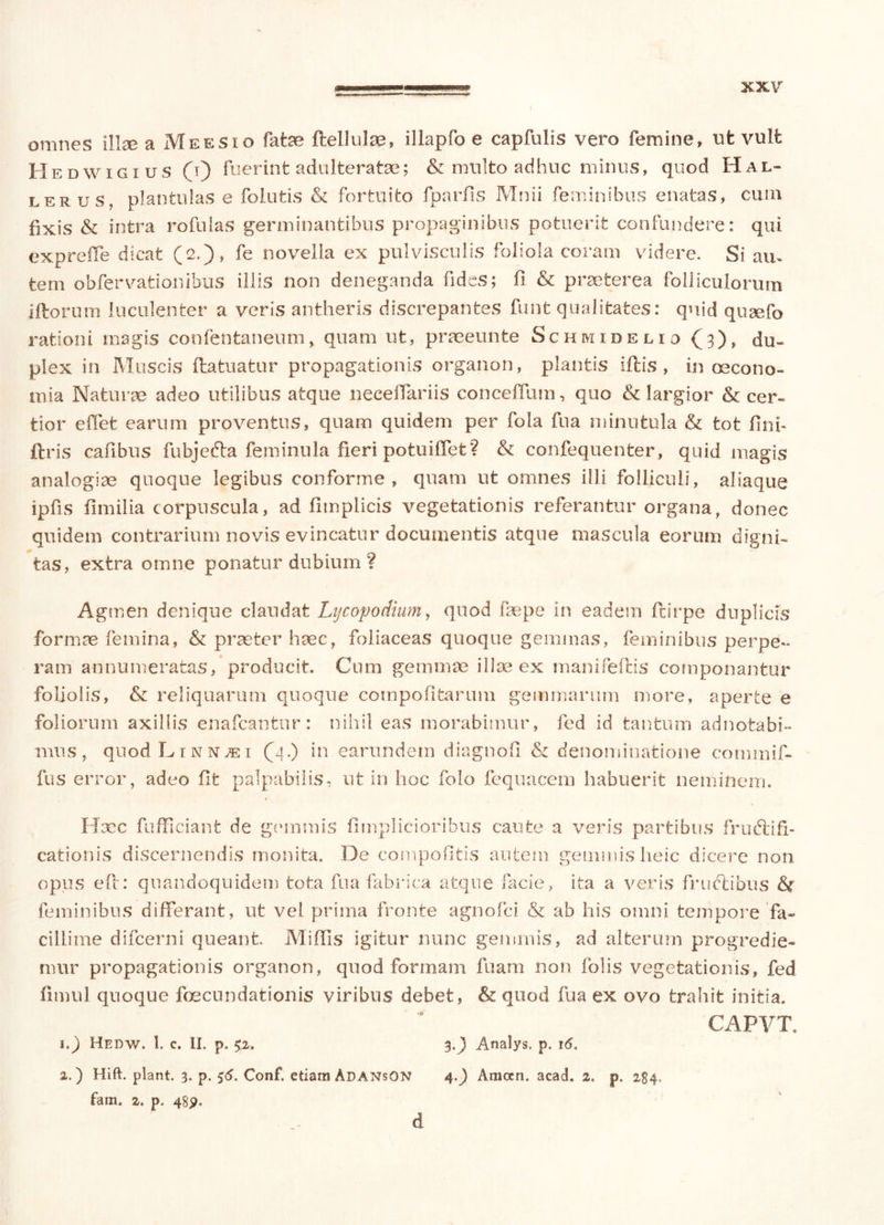 omnes illse a Meesio fatae ftellulae, illapfo e capfulis vero femine, nfc vult Hedwigius (i) fuerint adulteratae; & multo adhuc minus, quod Hal- lerus, plantulas e folutis & fortuito fparfis Mnii feminibus enatas, cum fixis & intra rofulas germinantibus propaginibus potuerit confundere: qui exprcffe dicat (2.), fe novella ex pulvisculis foliola coram videre. Si aiu fcem obfervationibus illis non deneganda fides; fi & praeterea folliculorum illorum luculenter a veris antheris discrepantes funt qualitates: quid quaefo rationi magis confentaneum, quam ut, praeeunte Schmidelid (3)» du- plex in Muscis flatuatur propagationis organon, plantis iftis , in oecono- mia Naturae adeo utilibus atque neeeflariis conceffum, quo & largior & cer- tior e flet earum proventus, quam quidem per fola fu a minutula & tot fini- ftris cafibus fubje&a feminula fieri potuiffet? & confequenter, quid magis analogiae quoque legibus conforme, quam ut omnes illi folliculi, aliaque ipfis fimilia corpuscula, ad fitnplicis vegetationis referantur organa, donec quidem contrarium novis evincatur documentis atque mascula eorum digni- tas, extra omne ponatur dubium ? Agmen denique claudat Ly copo dium, quod faepe in eadem ftirpe duplicis formae femina, & praeter haec, foliaceas quoque gemmas, feminibus perpe- ram annumeratas, producit. Cum gemmae ilice ex manifeftis componantur foliolis, & reliquarum quoque compofitarum gemmarum more, aperte e foliorum axillis enafcantur: nihil eas morabimur, fed id tantum adnotabi- tnus, quodLiNNJEi (4.) in earundem diagnofi & denominatione commif- fus error, adeo fit palpabilis, ut in hoc folo fequacem habuerit neminem. Hcec fufficiant de gemmis fimplicioribus caute a veris partibus frudi i fl- eat ion is discernendis monita. De compofitis autem gemmis heic dicere non opus efl: quandoquidem tota fu a fabrica atque facie, ita a veris frudtibus & feminibus differant, ut vel prima fronte agnofei & ab his omni tempore fa« cillime difeerni queant Miffis igitur nunc gemmis, ad alterum progredie- mur propagationis organon, quod formam fuam non folis vegetationis, fed fimul quoque foecundationis viribus debet, & quod fua ex ovo trahit initia. CAPVT. i.) Hedw. 1. c. U. p, 52. 3.J) Analys. p. 16. a,.) Hift. piant. 3. p. 56. Conf. etiam AdansON 4,^ Amcen. acad. 2, p. 284» fani. 2. p.