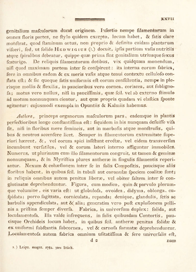xxvxx genitalium mafculorum ducat originem. Infertio nempe filamentorum in omnes floris partes, ne ftylo quidem excepto, locum habet, & fatis clare monflrat, quod flaminum ortus, non proprio & definito cuidam plantarum vifceri, fed, ut folide Hed wi g ius (r.) docuit, ipfis partium vafis nutritiis atque fpiralibus debeatur, quippe quae prima fint genitalium utriusquefexus fcaturigo. De reliquis filamentorum dotibus, vix quidquam monendum, nifi quod maximam partem inter fe confpirent: ita interna eorum fabrica, fere in omnibus eadem & ex meris vafis atque tenui contextu cellulofo con- flata eft; & fic quoque fatis uniformis efl eorum confidentia, nempe in ple- risque mollis & flexilis, in paucioribus vero cornea, coriacea, aut fubligno- fa; motus vero nullus, nifi in pauciffimis, quae fcil. vel ab externo flimuio ad motum nonnunquam cientur, aut quae propria quadam vi elaftica fponte agitantur: cujusmodi exempla in Opuntiis & Kalmiis habemus. Anthera, princeps organorum mafculorum pars, eademque in plantis perfectioribus longe conflantiffima efl: flquidem in his nunquam defuiffe vifa fit, nifi in floribus mere femineis, aut in morbofis atque monftrofis, qui- bus & neutros accenfere licet. Semper in filamentorum extremitate fupe- riori haerent, &, vel eorum apici infiflunt ereftae, vel eidem transverfim incumbunt verfatiles, vel & eorum lateri interno affiguntur immobiles. Numerus, ut plurimum cum illo filamentorum congruit, ut tamen tk geminae nonnunquam, & in Myriflica plures antherse in fingulis filamentis reperi- antur. Nexum & cohaefionem inter fe in folis Compofitis, paucisque aliis floribus habent , in quibus fcil. in tubuli aut coronulae fpeciem coalitae funt; in reliquis omnibus autem penitus liberae, vel obiter faltem inter fe con- glutinatae deprehenduntur. Figura, cum modico, quin & parvulo plerum- que volumine , eis varia eft: ut globulofa, ovoidea, didyma, oblonga, cu- fpidata; porro fagittata, corniculata, repanda; denique, glandulis, fetis ac barbulis appendiculata, aut alia; generatim vero poft exploflonem polli- nis a priftina femper diverfa. Fabrica, in univerfum duplex: folida, aut loculamentofa. Illa valde infrequens, in folis quibusdam Contortis, pau- cisque Orchideis locum habet, in quibus fcil. antherse penitus folidae & ex uniformi fubftantia fubcornea, vel &: carnofa formatae deprehenduntur. Loculamentofa autem fabrica omnium ufitatiflima & fere univerfalis eft, d 2 nam f.) Leipz. magaz. 1782. 3tes Stiick.