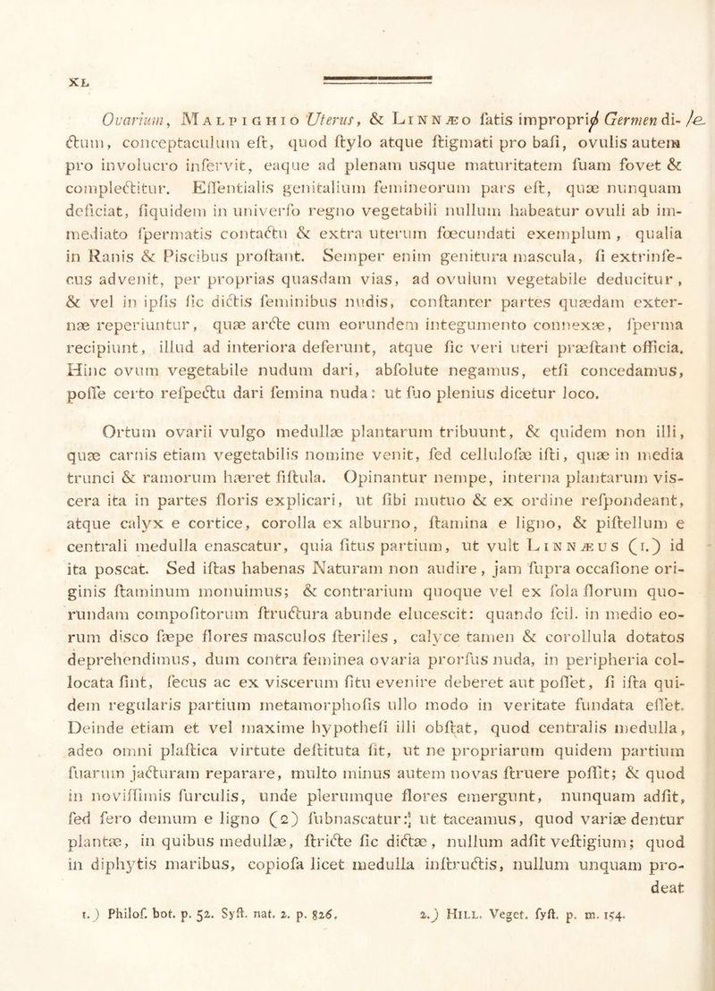 Ovarium, Malpighio 'Uterus, & Linnteo latis improprid Germen di- /e. dium, conceptaculum eft, quod Itylo atque ftigmati pro bali, ovulis autem pro involucro in fervit, eaque ad plenam usque maturitatem fuam fovet &c compleftitur. Eftentialis genitalium femineorum pars eft, quae nunquam deficiat, fiquidem in univerfo regno vegetabili nullum habeatur ovuli ab im- mediato fpermatis contaftu & extra uterum foecundati exemplum , qualia in Ranis & Piscibus proflant. Semper enim genitura mascula, fi extrinfe- cus advenit, per proprias quasdam vias, ad ovulum vegetabile deducitur, & vel in ipfis lic dictis feminibus nudis, conftanter partes quaedam exter- nae reperiuntur, quae ardie cum eorundem integumento connexae, fperma recipiunt, illud ad interiora deferunt, atque fic veri uteri praeftant officia* Hinc ovum vegetabile nudum dari, abfolute negamus, etfi concedamus, polle certo refpedtu dari femina nuda: ut luo plenius dicetur loco. Ortum ovarii vulgo medullae plantarum tribuunt, & quidem non illi, quae carnis etiam vegetabilis nomine venit, fed cellulofae ifti, quae in media trunci & ramorum haeret fiftula. Opinantur nempe, interna plantarum vis- cera ita in partes floris explicari, ut fibi mutuo & ex ordine refpondeant, atque calyx e cortice, corolla ex alburno, flamina e ligno, & piftellum e centrali medulla enascatur, quia litus partium, ut vult Linnjeus (i. ) id ita poscat. Sed iftas habenas Naturam non audire, jam fupra occafione ori- ginis flaminum monuimus; & contrarium quoque vel ex fola florum quo- rundam compotitorum ftru&ura abunde elucescit: quando fcil. in medio eo- rum disco faepe flores masculos Heriles , calyce tamen & corollula dotatos deprehendimus, dum contra feminea ovaria prorfus nuda, in peripheria col- locata fint, fecus ac ex viscerum fitu evenire deberet aut pollet, fi ifla qui- dem regularis partium metamorphofis ullo modo in veritate fundata elTet. Deinde etiam et vel maxime hypothefi illi obflat, quod centralis medulla, adeo omni plaflica virtute deflituta fit, ut ne propriarum quidem partium fuarum jadturam reparare, multo minus autem novas llruere poffit; & quod in noviffimis furculis, unde plerumque flores emergunt, nunquam adiit, fed fero demum e ligno (2) fubnascatur:J ut taceamus, quod variae dentur plantae, in quibus medullae, flridte fic diftae, nullum adiit veftigium; quod in diphytis maribus, copiofa licet medulla inflrudlis, nullum unquam pro- deat 1.) Philof. bot. p. 52. Syfb nat, 2. p. 6. 1.) Hill, Veget, fyft. p. m. 154.