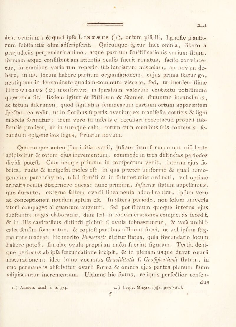 deat ovarium ; & quod ipfe Linn^us (i), ortum piftllli, lignofbe planta- rum fubftantiae olim adfcripferit. Quicuuque igitur haec omnia, libero a praejudiciis perpenderit animo , atque partium fructificationis varium litum, formam atque confiftentiam attentis oculis fuerit rimatus, facile convince- tur, in omnibus variarum reperiri fubHiantiarum miscelam, ac novam de- bere, in iis, locum habere partium organifationem, cujus prima fcaturigo, neutiquam in determinato quodam-communi viscere, fed, uti luculentiHime Hedwigius (2) monftravit, in fpiralium vaforum contextu potiflimum quaerenda fit. Iisdem igitur & Piftillum & Stamen fruuntur incunabulis, ac totum difcrimen, quod ligillatim feminearum partium ortum apparentem fpeftafc, eo redit, ut in floribus fu peris ovarium ex manifefta corticis & ligni miscela formetur; idem vero in inferis e peculiari receptaculi proprii fub- ftantia prodeat, ac in utroque cafu, totum cum omnibus fuis contentis, fe- cundum epigenefeos leges, ftruatur novum* Quaecunque autem fint initia ovarii, juftam fnam formam non nifi lente adipiscitur & totum ejus incrementum, commode in tres diftinclas periodos dividi poteft. Cum nempe primum in confpedtum venit, interna ejus fa- brica, rudis & indigeda moles elt, in qua praeter uniforme & quali homo- geneum parenchyma, nihil llrufti & in futuros ufus ordinati, vel optime armatis oculis discernere queas: hunc primum, Infantice flatum appellamus, quo durante, externa faltem ovarii lineamenta adumbrantur, ipfum vero ad conceptionem nondum aptum e 11. In altera periodo, non folum univerfa uteri compages aliquantum augetur, fed potiflimum quoque interna ejus fubftantia magis elaboratur, dum fcil. in concamerationes confpicuas fecedit, & in illis cavitatibus diftinfti globuli f. ovula fubnascuntur , & vafa umbili- calia fenfim formantur, & copiofl partibus affluunt fncci, ut vel ipfum ftig- ma rore madeat: hic merito Pubertatis dicitur flatus, quia foecundatio locum habere potefi, limulae ovula propriam nafta fuerint figuram. Tertia deni- que periodus ab ipfa foecundatione incipit, & in plenam usque durat ovarii maturationem: ideo hunc vocamus Graviditatis f. Grofftficationis flatutn, in quo permanens abfolvitur ovarii forma & omnes ejus partes plenum fuum adipiscuntur incrementum. Ultimus hic flatus, reliquis perfeftior cernen- dus 1.) Leipz. Magaz. 1782. 3tes Stiick, f 1.) Amoen. acad. i< p. 374.