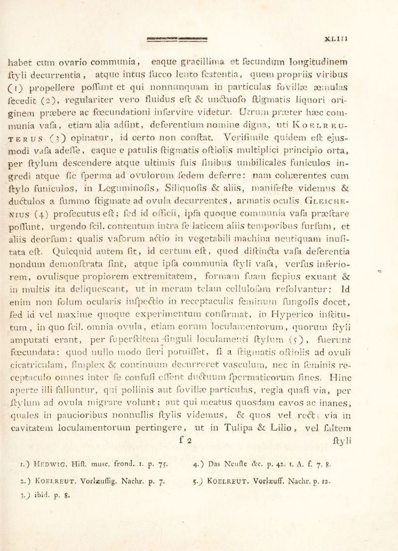 habet cum ovario communia, eaque gracillima et fecundum longitudinem Ityli decurrentia, atque intus fucco lento fcatentia, quem propriis viribus (t) propellere pofiunt et qui nonnunquam in particulas fovillae aemulas fecedifc (2), regulariter vero fluidus eft & unctuofo digmatis liquori ori- ginem praebere ac foecundationi infer vire videtur. Utrum praeter haec com- munia vafa, etiam alia adfint, deferentium nomine digna, nti Koelreu- terus (3) opinatur, id certo non conflat. Veriflmile quidem eft ejus» modi vafa adefie, eaque e patulis digmatis oAiolis multiplici principio orta., per Itylum descendere atque ultimis fluis finibus umbilicales funiculos in- gredi atque fic fperma ad ovillorum fedem deferre: nam cohaerentes cum Itylo funiculos, in Leguminods, Siliquofis & aliis, manifefte videmus & du&ulos a fumino digmate ad ovilla decurrentes, armatis oculis Gleiche- nutjs (4) profecutus ed; fed id officii, ipfa quoque communia vafa praedare poflunt, urgendo fcil. contentum intra fe laticem aliis temporibus fnrfum, et aliis deorfum: qualis vaforum aftio in vegetabili machina neutiquam inufi- tata ed. Quicquid autem fit, id certum ed, quod didincta vafa deferentia nondum demondrata flnfc, atque ipfa communia dyli vafa, verfus inferio- rem, ovulisque propiorem extremitatem, formam fuam faepius exuant & in multis ita deliquescant, ut in meram telam cell.ulofam refolvantur: Id enim non folum ocularis infpectio in receptaculis feminum fungofis docet, fed id vel maxime quoque experimentum confirmat, in Hyperico inftitu- fcum , in quo fcil. omnia ovula, etiam eorum loculamentorum, quorum dyli amputati erant, per fuperditem (inguli loculamenti dyiura (4), fuerunt foecundata: quod nullo modo fieri potu i flet, fi a digmatis odiolis ad ovuli cicatriculam, fimplex & continuum decurreret vasculum, nec in feminis re- ceptaculo omnes inter fe confufl efflent ductuum fpermaticorum fines. Hinc aperte illi falluntur, qui pollinis aut flo villae particulas, regia quafi via, per Itylum ad ovula migrare volunt; aut qui meatus quosdam cavos ac inanes, quales in paucioribus nonnullis dylis videmus, (k quos vel recti via 111 cavitatem loculamentorum pertingere, ut in Tulipa & Lilio, vel flaltem f 2 dyli 1. ) HEDWIG. Hia. musc. frond. 1. p. 73. 2. ) Koelreut. Vorlxuffig. Nachr. p. 7, 3. J ibici, p. g. 4.) Das Neufte &c. p. 42. t. A. f. 7. g. 5-P Koelreut. Vorlaeuff. Nachr. p, 12.
