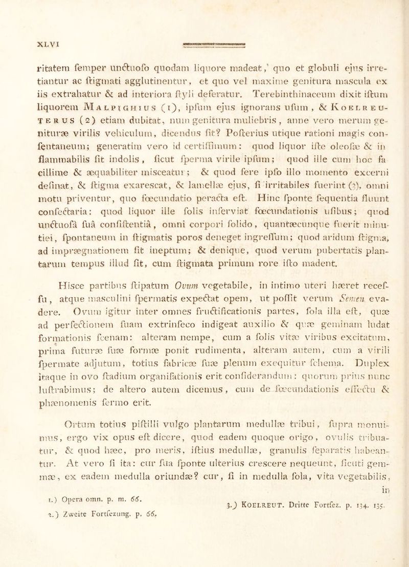 ritatem femper unCtuofo quodam liquore madeat,1 quo et globuli ejus irre- tiantur ac ftigmati agglutinentur, et quo vel maxime genitura mascula ex iis extrahatur & ad interiora ftyli deferatur. Terebinthinaceum dixit iftnm liquorem Malpighius (i), ipfum ejus ignorans nfuin , & Koelreu- terus (2) etiam dubitat, nuin genitura muliebris , anne vero merum ge- niturae virilis vehiculum, dicendus fit? Pofterius utique rationi magis con~ fcntaneum; generatim vero id certiftimum: quod liquor ifte ole olle & in flammabilis iit indolis, iicut fperma virile ipfum; quod ille cum hoc fa cillime & aequabiliter misceatm ; & quod fere ipfo illo momento excerni definat, & ftigma exarescat, & lamellae ejus, ii irritabiles fuerint (2), omni motu priventur, quo foecundatio peracta eft. Hinc fponte fequentia fluunt confeCtaria: quod liquor ille folis inferviat foecundationis ufibus; quod unCtuofa fua coniiftentia, omni corpori folido, quantaecunque fuerit minu- tiei, fpontaneum in ftigmatis poros deneget ingreiYum; quod aridum ftigma, ad impraegnationem fit ineptum; & denique, quod verum pubertatis plan- tarum tempus illud iit, cum fligmata primum rore ifto madent. Hisce partibus ftipatum Ovum vegetabile, in intimo uteri haeret recef- fu , atque masculini fpermatis expediat opem, ut poliit verum Semen eva- dere. Ovum igitur inter omnes fructificationis partes, fola illa eft, quae ad perfeCtionem luam extrinfeco indigeat auxilio & quae geminam ludat formationis fcenain: alteram nempe, cum a folis vitac viribus excitatum, prima futurae fuae formae ponit rudimenta, alteram autem, cum a virili fpermate adjutum, totius fabricae fuae plenum exequitur fchema. Duplex itaque in ovo ftadium organifationis erit confiderandum: quorum prius nunc luftrabimus; de altero autem dicemus, cum de ibeeundationis eiFeCtu & phaenomenis fermo erit. Ortum totius piftilli vulgo plantarum medullae tribui, fupra monui- mus, ergo vix opus eft dicere, quod eadem quoque origo, ovulis tribua- tur, & quod haec, pro meris, iftius medullae, granulis feparatis habean- tur. At vero li ita: cur fua fponte ulterius crescere nequeunt, ftcuti gem- ma?, ex eadem medulla oriundae? cur, ii in medulla fola, vita vegetabilis, in 1.) Opera omn. p. m. 66. . Tr ^ . 30 Koelreut. Dntte Fortfez. p. 134. 135. t.) Zweite Fortfezung. p. 66.